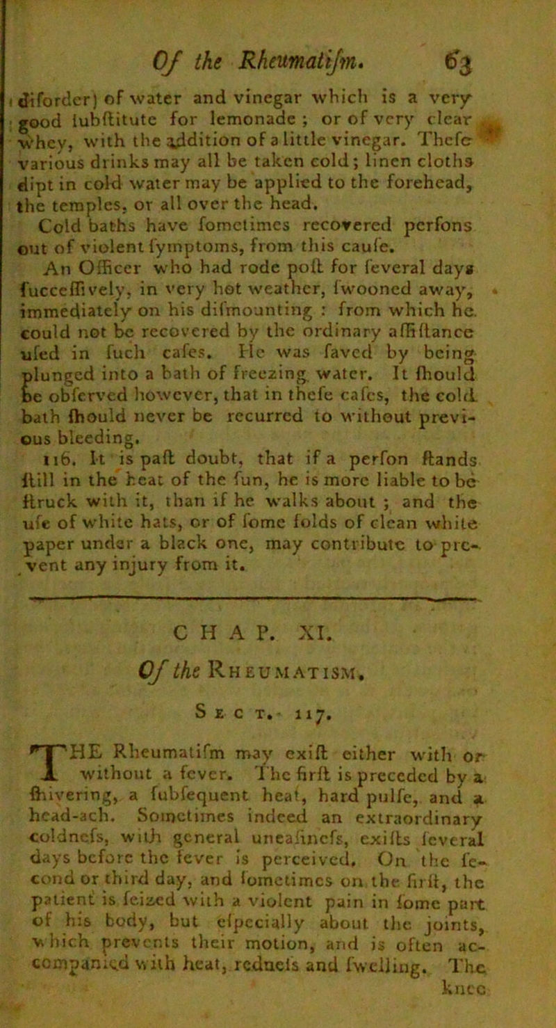 Of the Rheumatijm. €$ i diforder) of water and vinegar which is a very good iubftitutc for lemonade ; or of very clear ^ whev, with the addition of a little vinegar. Thcfcr * various drinks may all be taken cold; linen cloths dipt in cold water may be applied to the forehead, the temples, or all over the head. Cold baths have fometimes recovered perfons out of violent fymptoms, from this caufe. An Officer who had rode poll for feveral days fucCeffi vely, in very hot weather, lwooncd away, immediately on his dismounting : from which he. could not be recovered by the ordinary affiftance ufed in fuclr cafes, lie was faved by being plunged into a bath of freezing water. It fhould be obferved however, that in thefe cafes, the cold bath fhould never be recurred to without previ- ous bleeding. 116. It is pad doubt, that if a perfon ftands flill in the heat of the fun, he is more liable to be flruck with it, than if he walks about ; and the ufe of white hats, or of fome folds of clean white paper under a black one, may contribute to pic* vent any injury from it. C H A P. XI. Of the Rheumati sm. Sect. 117. THE Rheumatifm may exift either with or without a fever. The firft is preceded by a {hivering, a fubfequent heat, hard pulfe, and a hcad-ach. Sometimes indeed an extraordinary coldnefs, with general uneafinefs, cxifts feveral days before the fever is perceived. On the fe* condor third day, and loinetimcs on the firft, the patient! is feized with a violent pain in fome part of his body, but elpccially about the joints, which prevents their motion, and is often ac- companied with heat, redneis and {welling. The knee