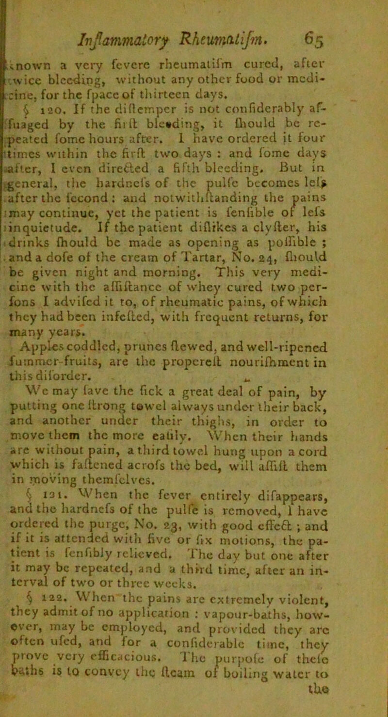 inown a very fevcre rheumatilm cured, after wice bleeding, without any other food or medi- cine, for the fpacc of thirteen days. £ 120. If the dillemper is not confidcrably af- fuaged by the firlt blesding, it fhould be re- peated fomc hours after. 1 have ordered it four times within the firfl two days : and fome days -after, I even directed a fifth bleeding. But in general, the hardnei's of the pulfe becomes lels after the lccond : and notwithuanding the pains .may continue, yet the patient is fenlible of lels inquietude. If the patient diflikes a clyfter, his drinks fhould be made as opening as pollible ; , and a dofe of the cream of Tartar, No. 24, fliould be given night and morning. This very medi- cine with the afiiftance of whey cured two per- fons I advifedit to, of rheumatic pains, of which they had been infefled, with frequent returns, for many years. Apples coddled, prunes hewed, and well-ripcncd fuinmcr fruits, are the propereit nourifhment in this di (order. M We may lave the Tick a great deal of pain, by putting one Itrong towel always under their back, and another under their thighs, in order to move them the more eatily. When their bands are without pain, athirdtowe.l hung upon a cord which is fattened acrofs the bed, will aflili them in moving themfelves. § i3i. When the fever entirely difappears, and the hardnefs of the pulfe is removed, 1 have ordered the purge. No. 23, with good cffefl ; and if it is attended with five or fix motions, the pa- tient is fenfibly relieved. The day but one after it may be repeated, and a third time, after an in- terval of two or three weeks. § 122. When the pains are extremely violent, they admit of no application : vapour-baths, how- ever, may be employed, and provided they arc often ufed, and for a confiderablc time, they prove very efficacious. The purpofe of theie bu.hs is to convey the Ream of boiling water to tUe
