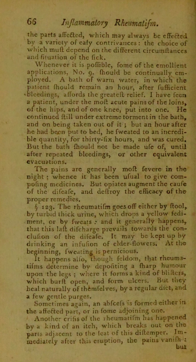 65 Inflammatory Rheumatifm. the parts afFeCted, which may always be effected by a variety of eafy contrivances: the choice of which muff depend on the different circumltances and fituation of the fick. Whenever it is poffible, fome of the emollient applications. No, g. fhould be continually em- ployed. A bath of warm water, in which the patient fhould remain an hour, after fufficient ■bleedings, affords the greatcfl relief. I have feen a patient, under the molt acute pains of the loins, of the hips, and of one knee, put into one. He continued flill under extreme torment in the bath, and on being taken out of it ; but an hour after he had been put to bed, he fweated to an incredi- ble quantity, for thirty-fix hours, and was cured. But the bath fhould not be made ufe of, until after repeated bleedings, or other equivalent evacuations. The pains arc generally moll fevere in the night ; whence it has been ufual to give com- pofing medicines. But opiates augment the caufe of the difeafe, and deftroy the efficacy of the proper remedies. § 123. The rheumatifm goes off either by ftool, by turbid thick urine, which drops a yellow fedi- ment, or by fweats .* and it generally happens, that this laft difeharge prevails towards the con- clufion of the difeafe. It may be kept up by drinking an infufion of elder-flowers. At the beginning, fweating is pernicious. It happens alio, though feldom, tljat rheuma- tifms determine bv depofiting a fharp humour upon the legs ; where it forms a kind of blifters, which burfl open, and form ulcers. But they heal naturally of thCmfelves, by a regular diet, and a few gentle purges. Sometimes again, an abfeefs is formed either in the affefted part, or in fome adjoining one. Another crifisof the lheumatifm has happened by a kind of an itch, which breaks out on the parts adjacent to the feat of this diftemper. Im- mediately after this eruption, the pains vanifh ; bul