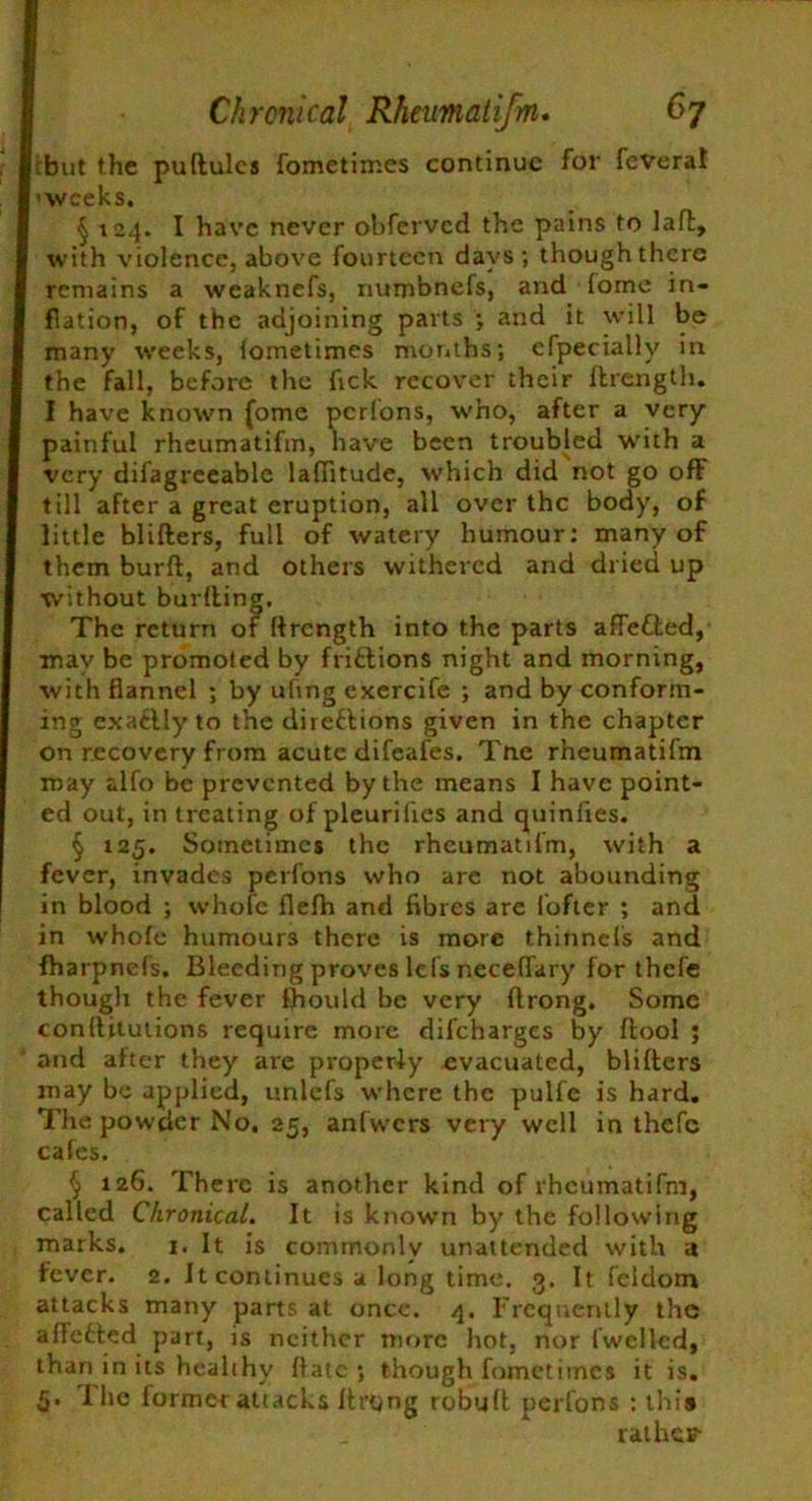 cbut the ■ weeks. puftulcs fometimes continue for feveral § 124. I have never obferved the pains to lafl, with violence, above fourteen days ; though there remains a weaknefs, numbnefs, and lome in- flation, of the adjoining parts •, and it will be many weeks, lometimes months; efpecially in the fall, before the Tick recover their ftrength. I have known (ome perfons, who, after a very painful rheumatifm, have been troubled with a very difagreeablc laflitude, which did not go oft till after a great eruption, all over the body, of little blifters, full of watery humour: many of them burft, and others withered and dried up ■without burfting. The return of ftrength into the parts afle&ed, may be promoted by fritlions night and morning, with flannel ; by uhng exercife ; and by conform- ing exaftly to the direftions given in the chapter on recovery from acute difeafes. Tne rheumatifm may alfo be prevented by the means I have point- ed out, in treating of pleurilies and quiniies. § 125. Sometimes the rheumatifm, with a fever, invades perfons who are not abounding in blood ; whole flelh and fibres are fofter ; and in whole humours there is more thinnefs and fharpnefs. Bleeding proves lei’s neceflary for thefe though the fever fhould be very ftrong. Some conftitutions require more difeharges by ftool ; and after they are properly evacuated, blifters may be applied, unlefs where the pulfe is hard. The powder No. 25, anfwcrs very well in thefe cafes. § 126. There is another kind of rheumatifm, called Chronical. It is known by the following marks. i. It is commonly unattended with a fever. 2. It continues a long time. 3. It feldom attacks many parts at once. 4. Frequently the alfetted part, is neither more hot, nor fwclled, than in its healthy ftatc ; though fometimes it is. 5. I he former attacks Itrong robult perfons : this rathes-
