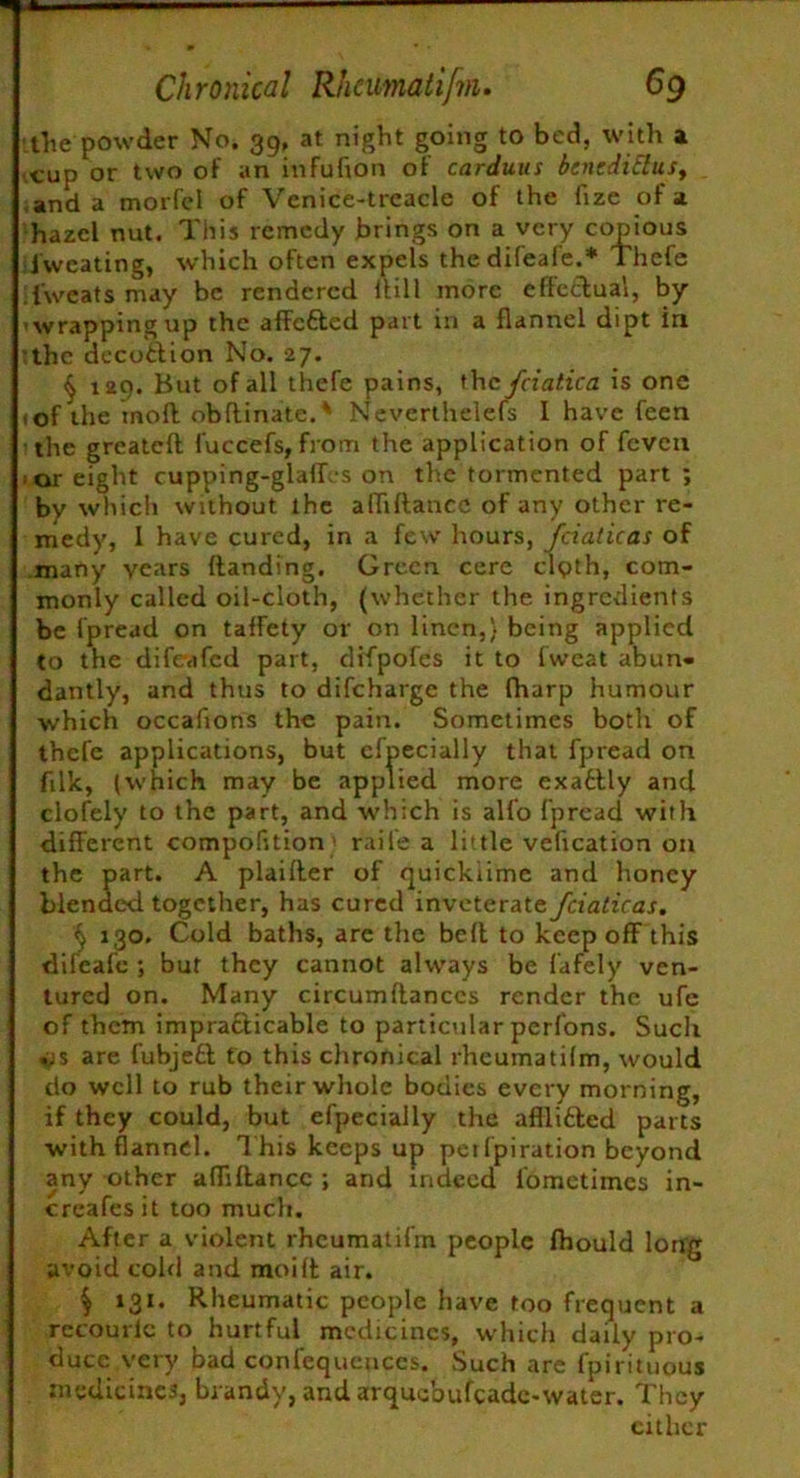 the powder No. 39, at night going to bed, with a tup or two of an infufion of carduus bincdittus, and a morfel of Vcnice-trcacle of the fize of a hazel nut. This remedy brings on a very copious Sweating, which often expels thedifeafe.* Thefe i'weats may be rendered Itill more effectual, by ’wrapping up the affetted part in a flannel dipt in the decotlion No. 27. § 129. But of all thefe pains, thcfciatica is one of the mofl obflinate.* Neverlhelefs I have feen the greatefl fuccefs, from the application of feven i or eight cupping-glaflvs on the tormented part; by which without the affiftance of any other re- medy, 1 have cured, in a few hours, fcialicas of many years {landing. Green cere clpth, com- monly called oil-cloth, (whether the ingredients be fpread on taffety or on linen,} being applied to the difeafed part, difpofes it to fvveat abun- dantly, and thus to difeharge the fharp humour which occafions the pain. Sometimes both of t’ncfe applications, but efpecially that fpread on filk, (which may be applied more exactly and clofely to the part, and which is alfo fpread with different compofition' raile a little veffcation on the part. A plaifler of quicklime and honey blended together, has cured inveterate fciaticas. k 130. Cold baths, are the belt to keep off this difeafe ; but they cannot always be fafely ven- tured on. Many circumflanccs render the ufc of them imprafticable to particular perfons. Such ps are fubjeft to this chronical rheumatilm, would do well to rub their whole bodies every morning, if they could, but efpecially the afflicted parts with flannel. T his keeps up petfpiration beyond any other affiftance ; and indeed fometimes in- creafesit too much. After a violent rhcumatifm people fhould long avoid cold and moilt air. $ 131. Rheumatic people have too frequent a rccouric to hurtful medicines, which daily pro- duce very bad confequeuccs. Such are fpirituous medicines, brandy, and arquebufcadc-water. They cither