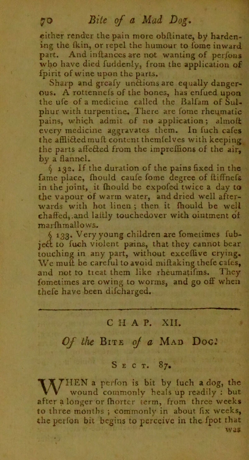 either render the pain more obflinatc, by harden- ing the fkin, or repel the humour to fome inward, part. And inftanccs are not wanting of perfons who have died fuddenly, from the application of fpirit of wine upon the parts. Sharp and grcafy un&ions are equally danger- ous. A rottennels of the bones, has enfued upon the ufe of a medicine called the Balfam of Sul- phur with turpentine. There are fome rheumatic pains, which admit of no application; almolfc every medicine aggravates them. In luch cafes the afflifledmud content themlelves with keeping the parts affe&ed from the imprcflions of the air, by a flannel. § 132. If the duration of the pains fixed in the fame place, fhould caufe fome degree of ftiffnefs in the joint, it fhould be expofed twice a day to the vapour of warm water, and dried well after- wards with hot linen ; then it fhould be well chaffed,.and laftly touchcdover with ointment of marfhmallows. § 133. Very young children are fometimes fub- je£t to fuch violent parins, that they cannot bear touching in any part, without excefhve crying. We mull be careful to avoid miflaking thefe cafes, and not to ticat them like rheumafifins. They fometimes are owing to worms, and go off when thefe have been difeharged. CHAP. XII. Of the Bite oj a Mad Doc.’ Sect. 87. WHEN a perfon is bit by fuch a dog, the wound commonly heals up readily : but after a longer or fhorter term, from three weeks to three months ; commonly in about fix weeks, the perfon bit begins to perceive in the fpot that was