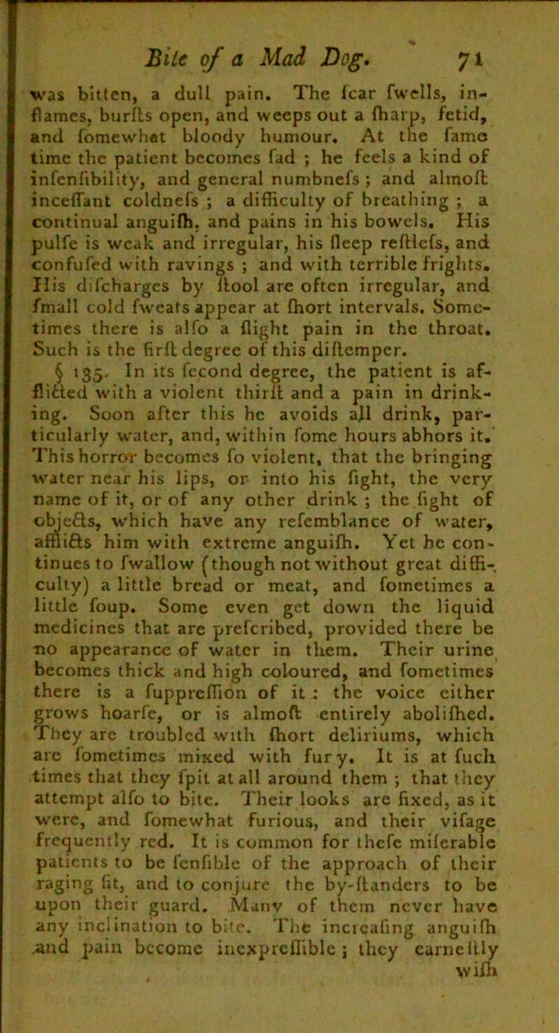 was bitten, a dull pain. The fear fwells, in- flames, burfts open, and weeps out a fharp, fetid, and fomewhat bloody humour. At the fame time the patient becomes fad ; he feels a kind of infenfibility, and general numbnels ; and alinoft inceffant coldnefs ; a difficulty of breathing ; a continual anguifh. and pains in his bowels. His pulfe is weak and irregular, his fleep refllcfs, and confufed with ravings ; and with terrible frights. His difeharges by flool are often irregular, and fmall cold fweats appear at fhort intervals. Some- times there is alfo a flight pain in the throat. Such is the firft degree of this diflemper. § 135. In its fccond degree, the patient is af- flicted with a violent thirit and a pain in drink- ing. Soon after this he avoids a]l drink, par- ticularly water, and, w’ithin fome hours abhors it. This horror becomes fo violent, that the bringing water near his lips, or into his fight, the very name of it, or of any other drink; the fight of objeCls, which have any refemblance of water, afflifts him with extreme anguifh. Yet he con- tinuesto fwallow {though not without great diffi- culty) a little bread or meat, and fometimes a little foup. Some even get down the liquid medicines that are preferibed, provided there be •no appearance of water in them. Their urine becomes thick and high coloured, and fometimes there is a fuppreffion of it : the voice cither grows hoarfe, or is almoft entirely abolifhed. They are troubled with fhort deliriums, which are fometimes mixed with fury. It is at fuch times that they i'pit at all around them ; that they attempt alfo to bite. Their looks are fixed, as it were, and fomewhat furious, and their vifage frequently red. It is common for thefe miferable patients to be fenfihle of the approach of their raging fit, and to conjure the by-ftanders to be upon their guard. Many of them never have any inclination to bite. The incicafing anguifh ,and pain become incxprcflible ; they earnellly \v llh