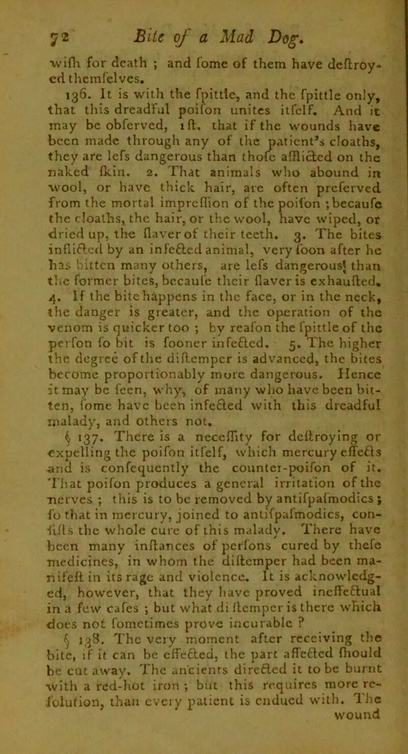 wiflr for death ; and fome of them have deftroy- cd them felves. 136. It is with the fpittle, and the fpittle only, that this dreadful poifon unites itfelf. And it may be obferved, iff. that if the wounds have been made through any of the patient’s cloaths, they are lefs dangerous than thofc afflicted on the naked (kin. 2. That animals who abound in wool, or have thick hair, are often preferved from the mortal imprefiion of the poifon ; becaufe the cloaths, the hair, or the wool, have wiped, or dried up, the flaver of their teeth. 3. The bites inflifted by an infefted animal, very Toon after he has kitten many others, are lefs dangerous' than the former bites, bccaufe their Haver is exhaufted. 4. If the bite happens in the face, or in the neck, the danger is greater, and the operation of the venom is quicker too ; by reafon the fpittle of the perfon fo bit is fooner irifettcd. 5. The higher the degree of the diflcmpcr is advanced, the bites become proportionably more dangerous. Hence it may be feen, why, of many who have been bit- ten, fome have been infe£led with this dreadful malady, and others not. ^ 137. There is a neccHity for dedroying or expelling the poifon itfelf, which mercury effefts and is confcquently the countei-poifon of it. That poifon produces a general irritation of the ■nerves ; this is to be removed by antifpafmodics ; fo that in mercury, joined to antifpafmodics, con- fifls the whole cure of this malady. There have been many inflances of perfons cured by thefe medicines, in whom the didemper had been ma- nifeft in its rage and violence. It is acknowledg- ed, however, that they have proved ineffeflual in a few cafes ; but what di Hempcr is there which does not fometimes prove incurable ? ^ 138. The very moment after receiving the bite, if it can be effected, the part affefted fhould be cutaway. The ancients direfted it to be burnt with a red-hot iron ; but this requires more re- solution, than every patient is endued with. Hie wound