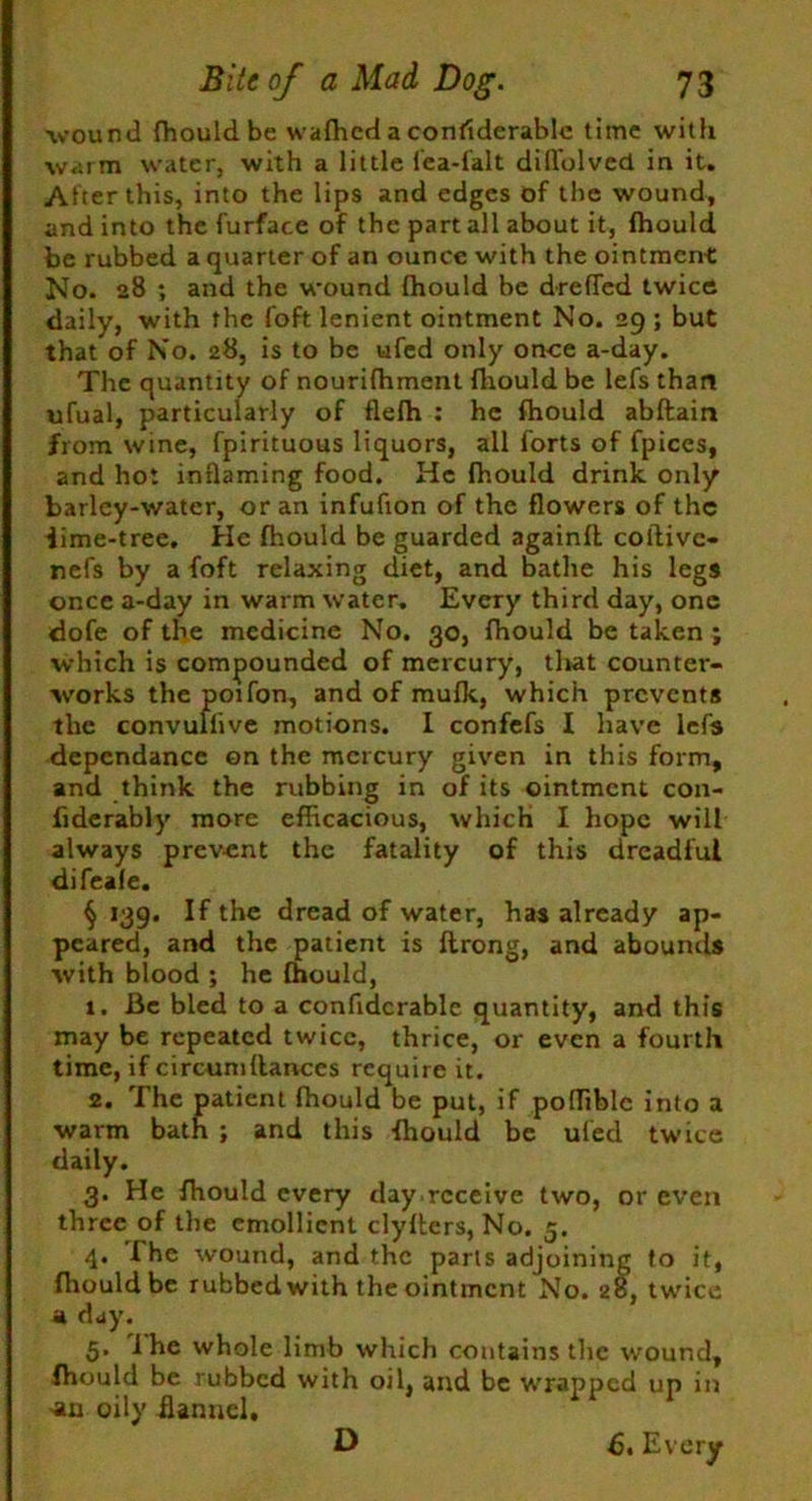 wound fhould be wafhed a considerable time with warm water, with a little fea-falt dill'olved in it. Af ter this, into the lips and edges of the wound, and into the furface of the part all about it, fhould be rubbed a quarter of an ounce with the ointment: No. 28 ; and the wound fhould be dreffed twice daily, with the foft lenient ointment No. 29 ; but that of No. 28, is to be ufed only once a-day. The quantity of nourifhment fhould be lefs than ufual, particularly of flefh : he fhould abftain from wine, fpirituous liquors, all forts of fpiccs, and hot inflaming food. He fhould drink only barley-water, or an infufion of the flowers of the iime-tree. He fhould be guarded againfl coftivc- nefs by a foft relaxing diet, and bathe his legs once a-day in warm water. Every third day, one dofe of the medicine No. 30, fhould be taken ; which is compounded of mercury, that counter- works the poifon, and of mufk, which prevents the convullive motions. I confefs I have lefs dependance on the mercury given in this form, and think the rubbing in of its ointment con- fiderably more efficacious, which I hope will always prevent the fatality of this dreadful difeale. § 139. If tire dread of water, has already ap- peared, and the patient is flrong, and abounds with blood ; he fhould, 1. Be bled to a confidcrable quantity, and this may be repeated twice, thrice, or even a fourth time, if circum(lances require it. 2. The patient fhould be put, if poffible into a warm bath ; and this fhould be uled twice daily. 3. He fhould every day.receive two, or even three of the emollient clyfters, No. 5. 4. I he wound, and the parts adjoining to it, {hould be rubbed with the ointment No. 28, twice a day. 5. i he whole limb which contains the wound, fhould be rubbed with oil, and be wrapped up in >an oily flannel, ■' ' J ' 6. Every D