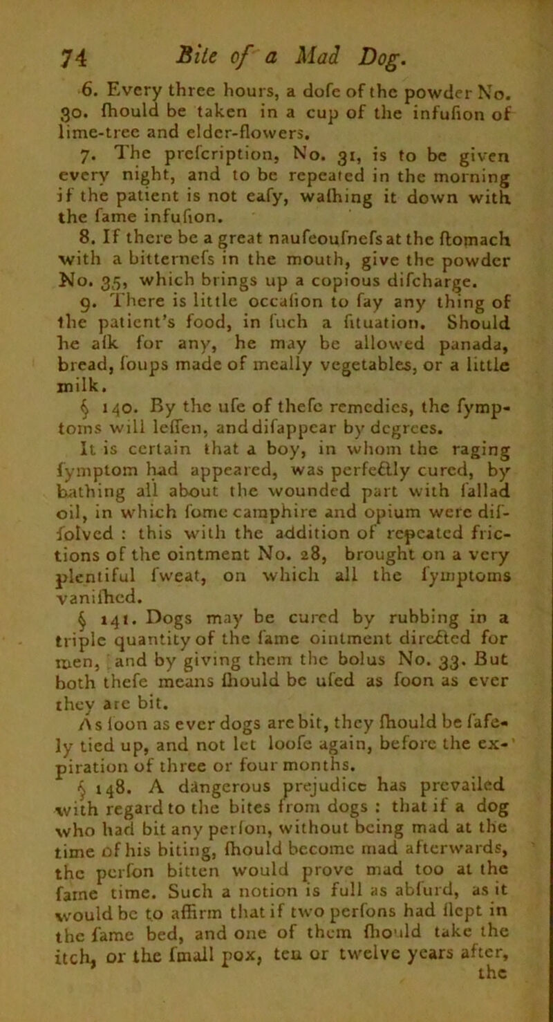 6. Every three hours, a dofe of the powder No. 30. fhould be taken in a cup of the infufion of lime-tree and elder-flowers. 7. The prefcription, No. 31, is to be given every night, and to be repeated in the morning if the patient is not eafy, wafhing it down with the fame infufion. 8. If there be a great naufeoufnefsat the ftomach with a bitternefs in the mouth, give the powder No. 35, which brings up a copious difeharge. 9. There is little occalion to fay any thing of the patient’s food, in Inch a fltuation. Should he aik for any, he may be allowed panada, bread, foups made of meally vegetables, or a little milk. § 140. By the ufe of thefc remedies, the fymp- toins will lefien, anddifappear by degrees. It is certain that a boy, in whom the raging fymptom had appeared, was pcrfettly cured, by bathing all about the wounded part with fallad oil, in which fomc camphire and opium were dif- fotved : this with the addition of repeated fric- tions of the ointment No. 28, brought on a very plentiful fweat, on which all the fyuiptoins vanifhed. § 141. Dogs may be cured by rubbing in a triple quantity of the fame ointment directed for men, and by giving them the bolus No. 33. But both thefe means Ihould be ufed as foon as ever they are bit. A s foon as ever dogs are bit, they Ihould be fafe- ly tied up, and not let loofe again, before the ex-’ piration of three or four months. § 148. A dangerous prejudice has prevailed with regard to the bites from dogs : that if a dog who had bit any petfon, without being mad at the time of his biting, fhould become mad afterwards, the perfon bitten would prove mad too at the fame time. Such a notion is full as abfurd, as it would be to affirm that if two perfons had ilept in the fame bed, and one of them flionld take the itch, or the fmail pox, teu or twelve years after.