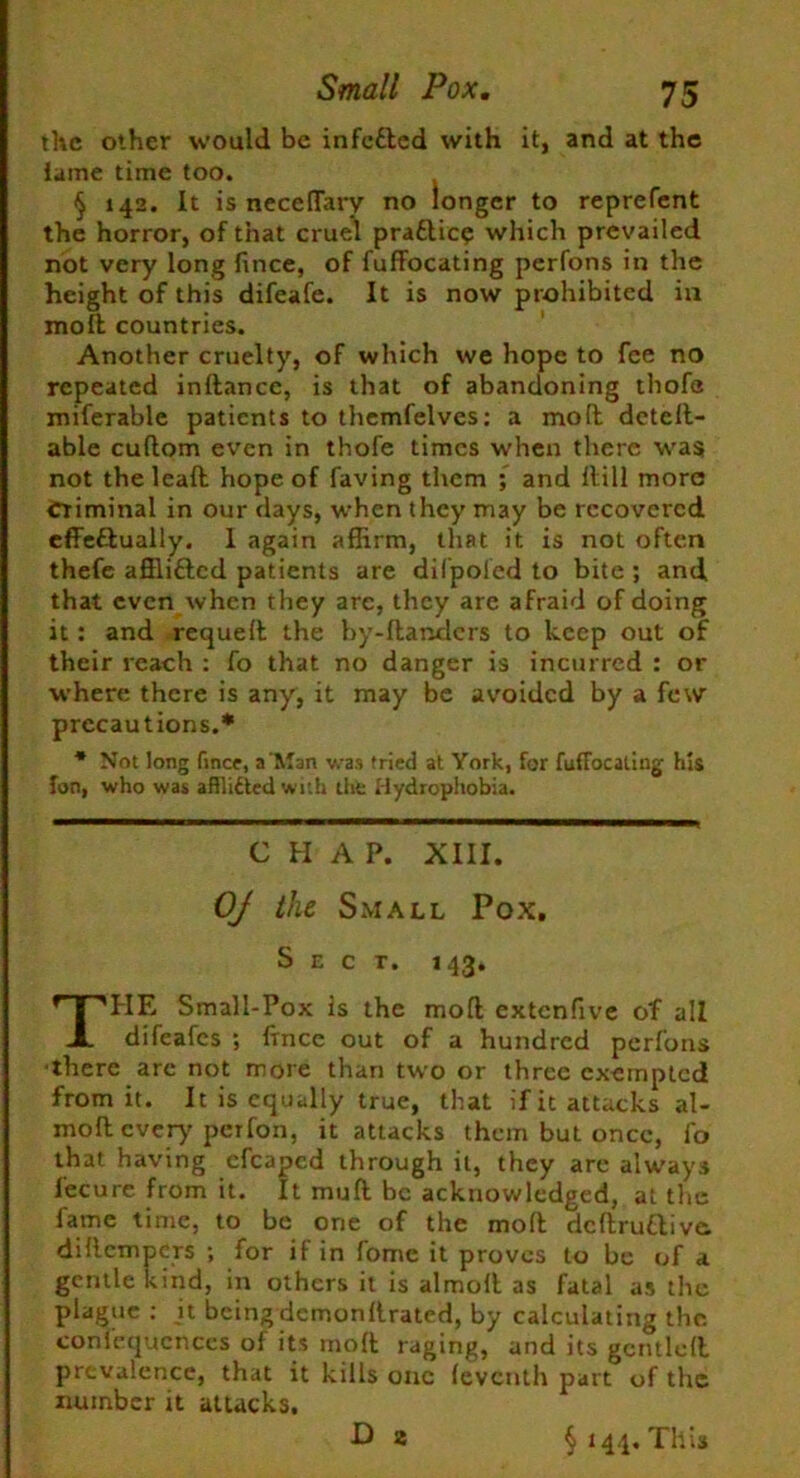 the other would be infetted with it, and at the lame time too. § 142. It is neceflary no longer to reprefent the horror, of that cruel praftic? which prevailed not very long fince, of fuffocating perfons in the height of this difeafe. It is now prohibited in moll countries. Another cruelty, of which we hope to fee no repeated indancc, is that of abandoning thofe miserable patients to themfelves: a mod detelt- able cudom even in thofe times when there wa$ not the lead hope of faving them ; and dill more Criminal in our days, when they may be recovered effeftually. 1 again affirm, that it is not often thefe afflifted patients are difpoled to bite ; and that even when they are, they are afraid of doing it : and requed the by-danders to keep out of their reach : fo that no danger is incurred : or where there is any, it may be avoided by a few precautions.* * Not long fince, a'Man was tried at York, for fuflocaiiug his Ton, who was aflli£ted with the Hydrophobia. CHAP. XIII. OJ the Small Pox. Sect. 143. HE Small-Pox is the mod extenfive of all difeafes ; fince out of a hundred perfons there are not more than two or three exempted from it. It is equally true, that if it attacks al- mod every perfon, it attacks them but once, fo that having cfcapcd through it, they are always fecurc from it. It mud be acknowledged, at the fame time, to be one of the mod dcdru&iva didempers ; for if in fome it proves to be of a gentle kind, in others it is almod as fatal as the plague : it beingdemondrated, by calculating the comequcnces of its mod raging, and its gentled prevalence, that it kills one fevCnth part of the number it attacks. D 2 § 144. This