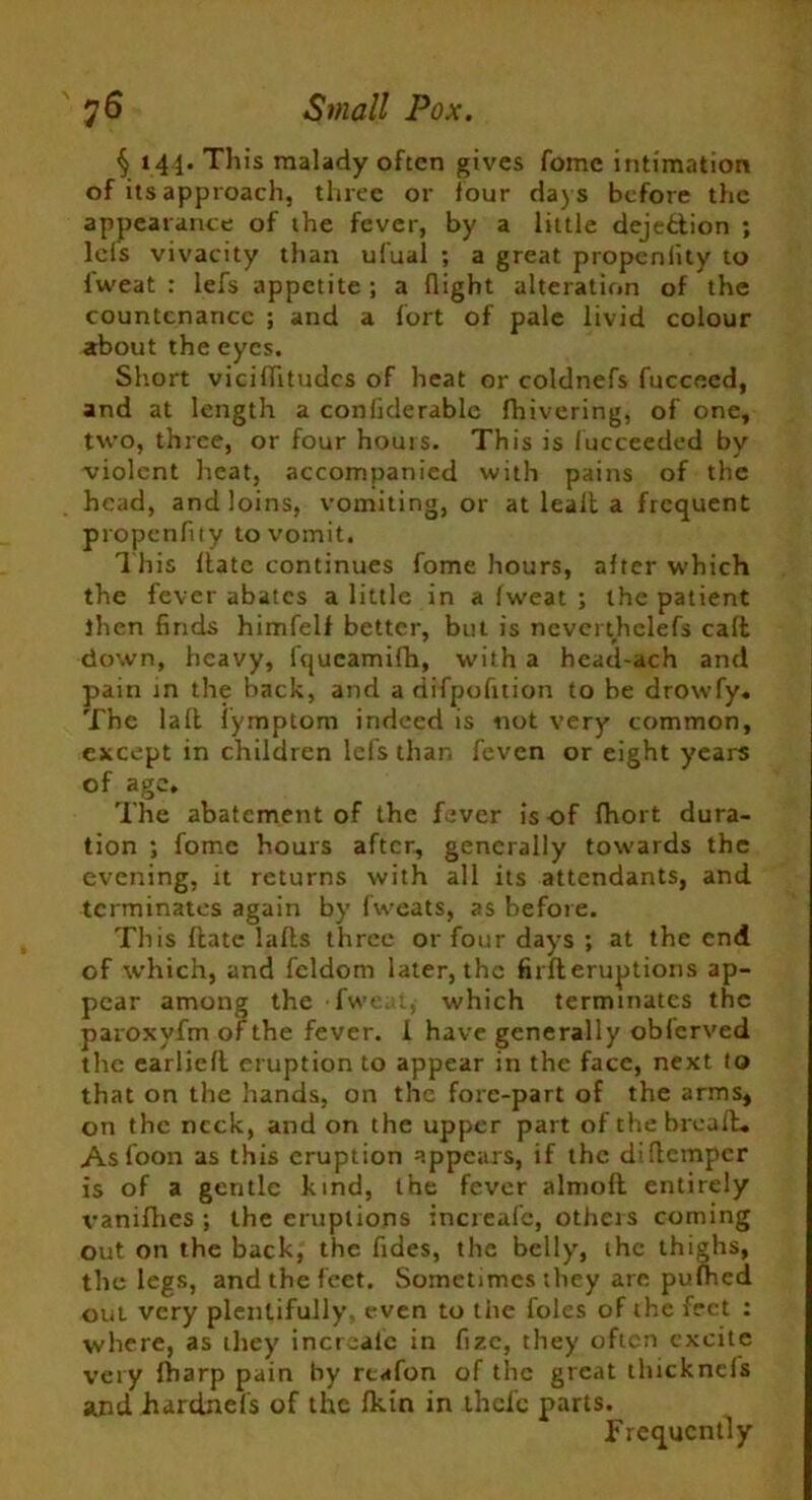§ 144. This malady often gives fomc intimation of its approach, three or four days before the appearance of the fever, by a little dejection ; lcls vivacity than ufual ; a great propenlity to fweat : lefs appetite ; a flight alteration of the countenance ; and a fort of pale livid colour about the eyes. Short viciflitudes of heat or coldnefs fucceed, and at length a conflderable fhivering, of one, two, three, or four hours. This is (ucceeded by violent heat, accompanied with pains of the head, and loins, vomiting, or at lealb a frequent propenflty to vomit. This Hate continues fome hours, after which the fever abates a little in a fweat ; the patient then finds himfelf better, but is nevcrthelefs call down, heavy, fqucamifh, w’ith a head-ach and pain in the hack, and a difpofition to be drowfy. The laft fymptom indeed is not very common, except in children lefs than feven or eight years of age* The abatement of the fever is of fhort dura- tion ; fome hours after, generally towards the evening, it returns with all its attendants, and terminates again by fweats, as before. This Hate lafls three or four days ; at the end of which, and feldom later, the fu ll eruptions ap- pear among the fweat, which terminates the paroxyfm of the fever. 1 have generally obferved the earliefl eruption to appear in the face, next to that on the hands, on the fore-part of the arms, on the neck, and on the upper part of thebreafb. Asfoon as this eruption appears, if the diflemper is of a gentle kind, the fever almoft entirely vanifhes ; the eruptions increafc, otheis coming out on the back, the fides, the belly', ihc thighs, the legs, and the feet. Sometimes they are pufhed oui very plentifully even to the foies of the feet : where, as they increafc in fizc, they often excite very fharp pain by reafon of the great tlucknels and hardnefs of the fkin in thefe parts. Frequently