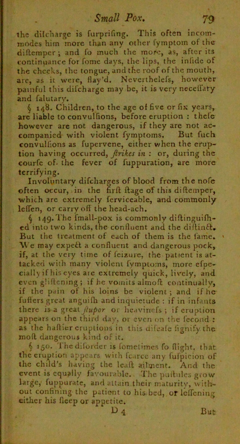 the di I charge is furprifing. This often incom- modes him more than any other fymptom of the didempcr; and fo much the more, as, after its continuance for fome days, the lips, the inlide of the cheeks, the tongue, and the roof of the mouth, are, as it were, flay’d. Neverthelefs, however painful this difeharge may be, it is very neceifaly and falutary. § 148. Children, to the age of five or fix years, are liable to convulfions, before eruption : thele however are not dangerous, if they are not ac- companied with violent fymptoms. But fuch convulfions as fupervene, cither when the erup- tion having occurred, jlrikts in : or, during the courfe of. the fever of fuppuration, are more terrifying. Involuntary difeharges of blood from the nofe often occur, in the fir ft ftage of this di {temper, which are extremely ferviceable, and commonly leflen, or carry ofl the head-ach. § 149.The fmall-pox is commonly didinguifh- ed into two kinds, the confluent and the didinft. But the treatment of each of them is the lame. » We may expett a confluent and dangerous pock, if, at the very time of leisure, the patient is at- tacked with many violent fymptoms, more efpe- cially if his eyes aie extremely quick, lively, and even gliftening; if he vomits almofl continually, if the pain of his loins be violent; and if he fufters great anguifh and inquietude : if in infants there is a great jtupor or heavinefs ; if eruption appears on the third day, 01 even on the fecond : as the haflier eruptions in this difeafe fignify the mod dangerous kind of it. § 150. Thediforder is fomelimes fo flight, that the eruption appears with fc.irce any fuipicion of the child’s having the lead ailment. And the event is equally favourable. The puilules grow large, fuppurate, and attain their maturity, with- out confining the patient to his bed, or lclfcning either his fleep or appetite. D4 But