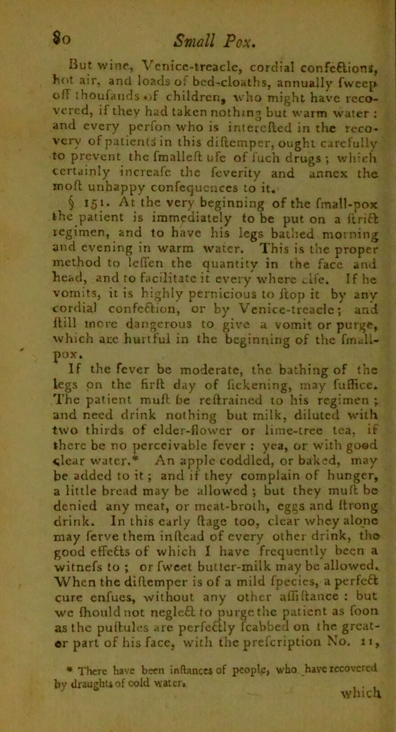 But wine, Venice-treacle, cordial confc&ions, hot air, and loads oi bed-cloaths, annually fweep off thouiands«)f children, who might have reco- vered, if they had taken nothing but warm water : and every perfon who is intercfled in the reco- very of patients in this diftemper, ought carefully to prevent the (mallell ufe of luch drugs ; which certainly increafe the feverity and annex the mofl unhappy conferences to it. § 151. At the very beginning of the fmall-pox the patient is immediately to be put on a drift regimen, and to have his legs bathed morning and evening in warm water. This is the proper method to leflen the quantity in the face and head, and to facilitate it every where wife. If he vomits, it is highly pernicious to flop it by any cordial confeftion, or by Venice-treacle; and itill mere dangerous to give a vomit or purge, which arc hurtful in the beginning of the fmall- pox. If the fever be moderate, the bathing of the legs on the fir ft day of fickening, may fuffice. The patient mud be retrained to his regimen ; and need drink nothing but milk, diluted with two thirds of elder-flower or lime-tree tea. if there be no perceivable fever : yea, or with good clear water.* An apple coddled, or baked, may be added to it; and if they complain of hunger, a little bread may be allowed ; but they mull be denied any meat, or ineat-broth, eggs and Itrong drink. In this early (lage too, clear whey alone may ferve them inflead of every other drink, tho good efFefls of which I have frequently been a witnefs to ; or fweet butter-milk may be allowed. When the dillempcr is of a mild fpecics, a perfeft cure enfues, without any other affi(lance : but we fhouldnot negleftto purge the patient as foon as the pullules are perfeftly icabbed on the great- er part of his face, with the prefeription No, 11, * There have been indances of people, who have recovered by draught* of cold water. which