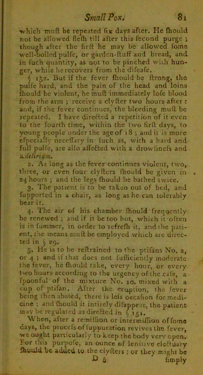 'which mud be repeated fix days after. He fhould not be allowed flefh till after this fiscond purge ; though after the fir ft he may be allowed fomc ■well-boiled pulfe, or gavden-ftuff and bread, and in fuch quantity, as not to be pinched with hun- ger, while he recovers from the difeafe. j 152. But if the fever fhould be drong, the pulfe hard, and the pain of the head and loins fhould be violent, he mud immediately lofe blood from the arm ; receive a clyder two hours after : and, if the fever continues, the bleeding mud be repeated. 1 have direfted a repetition of it even to the fourth time, within the two fird days, to young people under the age of 18 ; and it is more efpecfatly neceffary in luch as, with a hard and full pulfe, arc alio affe&ed with a drowfinefs and a, deliriifm. 2. As long as the fever continues violent, two, three, or even four clydcrs fhould be given in 24 hours ; and the legs fhould be bathed twice. 3. The patient is to be taken out of bed, and fupported in a chair, as long as he can tolerably bear if. 4. The air of his chamber fhould frequently be renewed ; and if it be too hot, which it often is in dimmer, in orderto refrefh it, and the pati- ent, the means mud be employed which arc direc- ted in § 29. 5. He is to be redrained to the ptifans No. 2, or 4 ; and if that docs not futficiently moderate, the fever, he fhould take, every hour, or every two hours according to the urgency of Lhc cafe, a fpoonful of the mixture No. 10. mixed with a cup of ptifan. After the. eruption, the fever being then abated, there is lefs occafion for medi- cine ; and fhould it intirely difappear, the patient in ay be regulated asdire&edin § 151. When, after a remilfion or intermtdion of fomc days, the procelsofluppuration revives the fever, we ought particularly to keep the body very open, -or this purpofe, an ounce of lenitive eletluary fhould be added to the clydcrs ; or they might be E* 5 fimply