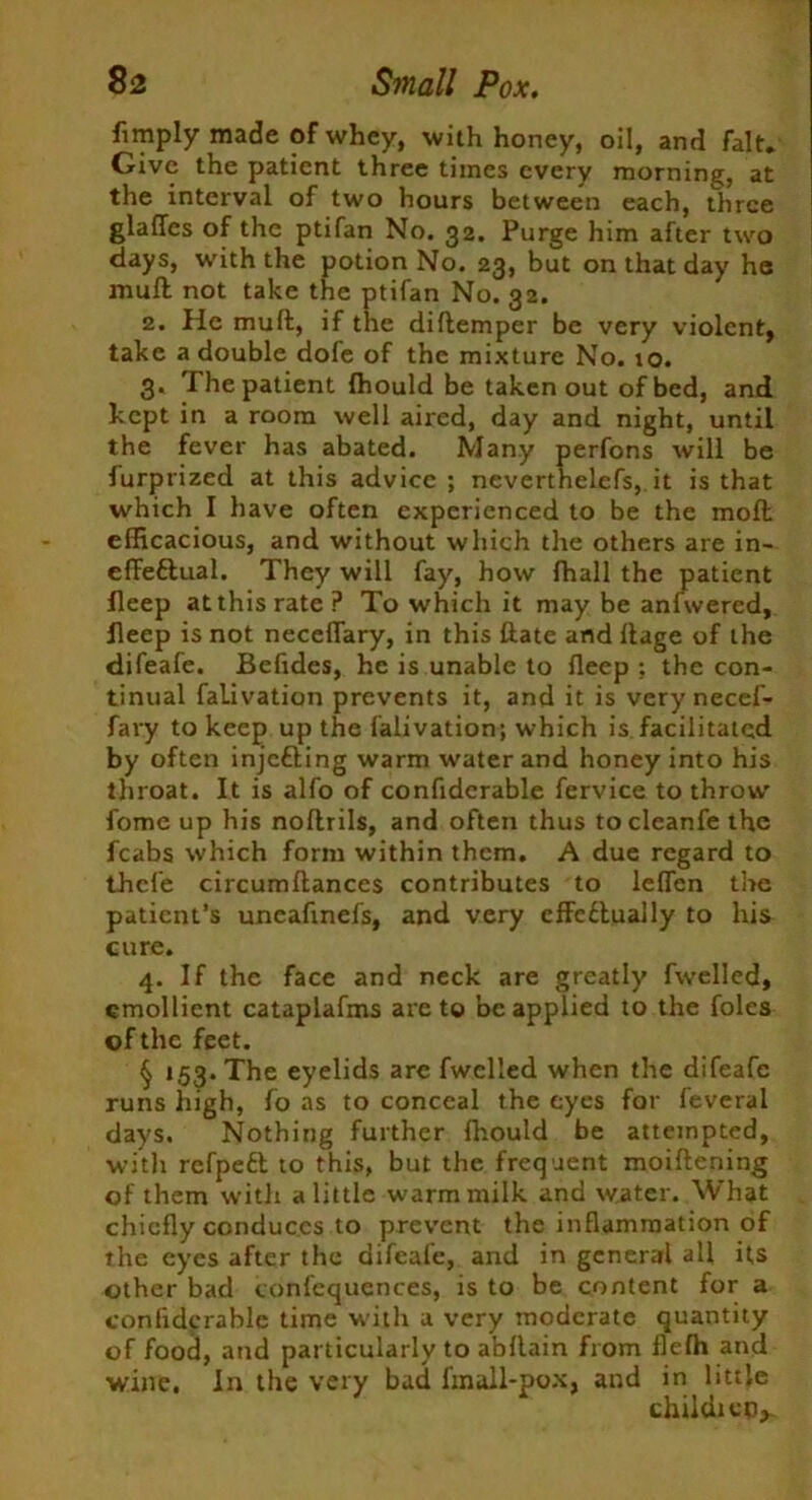limply made of whey, with honey, oil, and fait. Give the patient three times every morning, at the interval of two hours between each, three glafles of the ptifan No. 32. Purge him after two days, with the potion No. 23, but on that day he mull not take the ptifan No. 32. 2. He muft, if the diftemper be very violent, take a double dofe of the mixture No. to. 3. The patient Ihould be taken out of bed, and kept in a room well aired, day and night, until the fever has abated. Many perfons will be furprized at this advice; neverthelcfs, it is that which I have often experienced to be the moll efficacious, and without which the others are in- effectual. They will fay, how fhall the patient lleep at this rate? To which it may be anfwered, fleep is not neceflary, in this ftate and Aage of the difeafe. Beftdes, he is unable to fleep ; the con- tinual falivation prevents it, and it is verynecef- fary to keep up the falivation; which is facilitated by often injefting warm water and honey into his throat. It is alfo of confidcrable fervice to throw fomc up his nollrils, and often thus tocleanfe the fcabs which form within them. A due regard to thcle circumftances contributes to leflen the patient’s uneaftnefs, and very effcClually to his cure. 4. If the face and neck are greatly fwmlled, emollient cataplafms are to be applied to the foies of the feet. § t53*The eyelids are fwelled when the difeafe runs high, fo as to conceal the eyes for feveral days. Nothing further fhould be attempted, with refpeft to this, but the frequent moiftening of them with a little warm milk and water. What chiefly conduces to prevent the inflammation of the eyes after the difeafe, and in general all its other bad confequences, is to be content for a confidcrable time with a very moderate quantity of food, and particularly to abflain from flefh and wine, in the very bad £m all-pox, and in little childieo*.