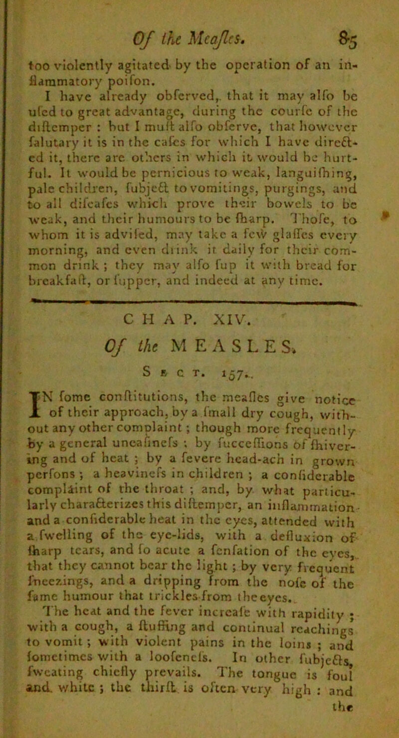 too violently agitated by the operation of an in- flammatory poifon. I have already obferved,. that it may alfo be ufed to great advantage, during the courfe of the diflcmper : hut I mult alfo obferve, that however falutary it is in the calcs for which I have direct- ed it, there are others in which it would be hurt- ful. It would be pernicious to weak, languishing, pale children, fubjedl to vomitings, purgings, and to all difeafes which prove their bowels to be weak, and their humours to be fbarp. Thofe, to whom it is adviied, may take a fc\V glafles every morning, and even drink it daily for their com- mon drink ; they may alfo fup it with bread for breakfaft, or (upper, and indeed at any time. C H A P. XIV. Of the M E A SLES. Sect. 157... IN fome conflitutions, the meafles give notice of their approach, by a (mail dry cough, with- out any other complaint; though more frequently by a general uncafinefs ; by fucceflions of fhiver- ing and of heat ; by a fevere hcad-ach in grown perfons ; a heavinefs in children ; a conlidcrable complaint of the throat ; and, by what particu- larly characterizes this diftemper, an inflammation and a confrderable lieat in the eyes, attended with a fwelling of the eye-lids, with a defluxion of lharp tears, and fo acute a fenfation of the eyes, that they cannot bear the light ; by very frequent fneezings, and a dripping from the nole of the fame humour that trickles from the eyes. The heat and the fever inercafe with rapidity ; with a cough, a fluffing and continual Teachings to vomit; with violent pains in the loins ; and lomctimcs with a loofencls. In other fubjefts. fwcating chiefly prevails. The tongue is foul and. white ; the thirfl is often very high : and the