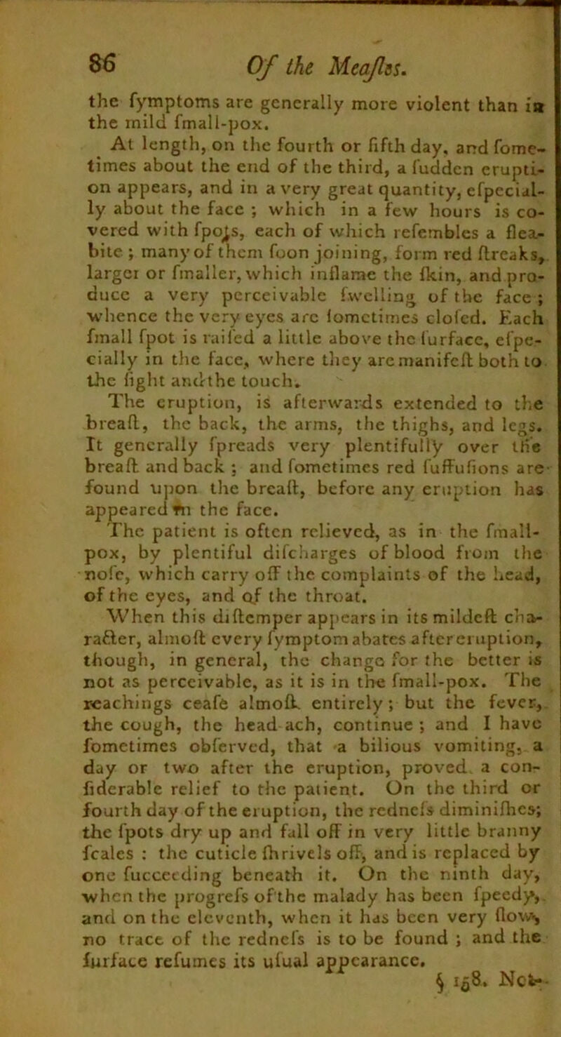 the fymptoms are generally more violent than i» the mild fmall-pox. At length, on the fourth or fifth day, and fome- times about the end of the third, a fudden erupti- on appears, and in a very great quantity, cfpecial- ly about the face ; which in a few hours is co- vered with fpo^s, each of which refemblcs a flea- bite ; manyof them foon joining, form red dreaks, largci or fmaller, which inflame the fkin, and pro- duce a very perceivable f.welling of the face; •whence the very eyes are lomctimes elofed. Each fmall fpot is railed a little above the furfacc, efpe- cially in the face, where they aremanifed both to the light ar.dthe touch. The eruption, is afterwards extended to the bread, the back, the arms, the thighs, and legs. It generally fpreads very plentifully over the bread and back ; and fometimes red fuffufions are- found upon the bread, before any eruption has appeared tn the face. The patient is often relieved, as in the fmall- pox, by plentiful difeharges of blood from the nofc, which carry off the complaints of the head, of the eyes, and of the throat. When this didemper appears in its milded cha>- rafler, aimed every lymptom abates after eruption, though, in general, the change for the better is not as perceivable, as it is in the fmall-pox. The Teachings ceafe almolk entirely; but the fever, the cough, the head ach, continue; and I have fometimes obferved, that a bilious vomiting, a day or two after the eruption, proved a con- fiderable relief to the patient. On the third or fourth day of the eruption, the rednels diminifhes; the fpots dry up and fall off in very little branny feales : the cuticle fhrivels off, and is replaced by one fuccetding beneath it. On the ninth day, ■when the progrefs of the malady has been fpeedy,. and on the eleventh, when it has been very dow* no trace of the rednels is to be found ; and the fmface refumes its ufual appearance. § Iq8. Net--