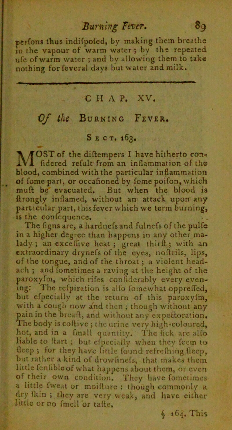 perfons thus indifpofed, by making them breathe in the vapour of warm water; by the repeated ufe of warm water ; and by allowing them to take nothing forfeveral days but water and milk. C H A P. XV. 0/ the Burning Fever. Sect. 163. MOST of the diftempers I have hitherto cort-! ftdered rcfult from an inflammation of the blood, combined with the particular inflammation of fome part, or occafioned by fome poifon, which mud be evacuated. But when the blood is ftrongly inflamed, without an attack upon any part icular part, this fever which we term burning, is the confequcnce. The figns are, a hardnefsand fulnefs of the pulfe in a higher degree than happens in any other ma- lady ; an exccllive heat; great third; with an extraordinary drynefs of the eyes, nodrils, lips, of the tongue, and of the throat ; a violent head- ach ; and fometimes a raving at the height of the paroxyfm, which rifes conlidcrably every even- ing: The refpiration is alfo fornewhat opprefled, but cfpecially at the return of this paroxyfm, with a cough now and then ; though without any pain in the bread, and without any expectoration. The body is codivc ; the urine very high-coloured, hot, and in a fmall quantity. The lick arc alfo liable to dart ; but efpecially when they feein to deep ; for they have little found refrcfhing deep, but rather a kind of drowflnefs, that makes them little fenlible of what happens about them, or even of their own condition. They have fometimes a little fweat or moidurc : though commonly a dry fkin ; they arc very weak, and have either little or no fmell or tade. § 164. This