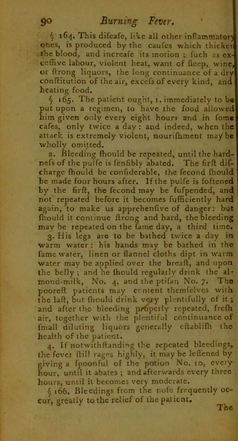 § 164. This difcafc, like all other inflammatory ones, is produced by the caufes which thicket the blood, and increafe its motion ; fuch as ex- ceflive labour, violent heat, want of deep, wine, or ftrong liquors, the long continuance of a dry conftitution of the air, excefs of every kind, and heating food. § 165. The patient ought, j. immediately to b« put upon a regimen, to have the food allowed him given only every eight hours and in fomc cafes, only twice a day : and indeed, when tlie attack is extremely violent, nourifhment may be wholly omitted. 2. Bleeding Ihould be repeated, until the hard- nefs of the pulfe is fenfibly abated. The fir ft dif- charge fhould be confidcrable, the fecond fhould be made four hours after. If the pulfe is foftened by' the firft, the fecond may be fufpended, and not repeated before it becomes fufficiently hard again, to make us apprehenfive of danger: but fhould it continue llrong and hard, the bleeding maybe repeated on the fame day, a third time. 3. His legs are to be bathed twice a day in warm water: his hands may be bathed in the fame water, linen or flannel cloths dipt in warm water may be applied over the breafl:, and upon the belly ; and he lliould regularly drink the al- mond-milk, No. 4, and the ptilan No. 7. The pooreft patients may cc ntent themlelves with the laft, but lliould drink very plentifully of it ; and after the bleeding p/Cpcrly repeated, frefh air, together with the plentiful continuance of fmall diluting liquors generally eltablifh the health of the patient. 4. If notwithhanding the repeated bleedings, the fever hill rages highly, it may be leflened by giving a fpoonful of the potion No. 10, every hour, until it abates ; and afterwards every three hours, until it becomes very moderate. § t66. Bleedings from the nofc frequently oc- cur, greatly' to the relief of the patient.