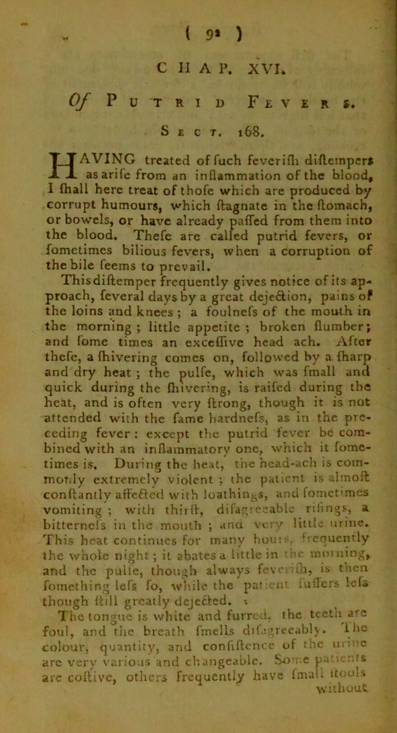 ( 9* ) Of Putrid Fevers. Sect. 168. HAVING treated offuch fevcrifli didemper* asarile from an inflammation of the blood, I (hall here treat of thofe which are produced by corrupt humours, which dagnate in the ftomach, or bowels, or have already palled from them into the blood. Thefe are called putrid fevers, or fometimes bilious fevers, when a corruption of the bile feems to prevail. Thisdidemper frequently gives notice of its ap- proach, feveral days by a great dejeftion, pains of the loins and knees ; a foulnefs of the mouth in the morning; little appetite; broken flumber; and fome times an exceflive head ach. After thefe, a {hivering comes on, followed by a {harp and dry heat ; the pulfe, which was fmall and quick during the fhivering, is railed during the heat, and is often very drong, though it is not attended with the fame hardnefs, as in the pre- ceding fever : except the putrid fever be com- bined with an inflammatory one, which it fome- times is. During the heat, the head-ach is corn- moTily extremely violent ; the patient is almoft condantly affefted with loathings, and fomet'mes vomiting ; with thirl!, difagreeablc rifings, a bitternefs in the mouth ; ana very little urine. This heat continues for many houi>. frequently the whole night; it abates a little in he morning, and the pulie, though always feventh, is tnen fomething lefs fo, while the patient luilers lels though dill greatly dejected. *. The tongue is white and furred, the teeth arc foul, and the breath fmells di(agreeably• Ihe colour, quantity, and confidence of the urine arc very various and changeable. Some patients arc coltive, others frequently have fmall itools without