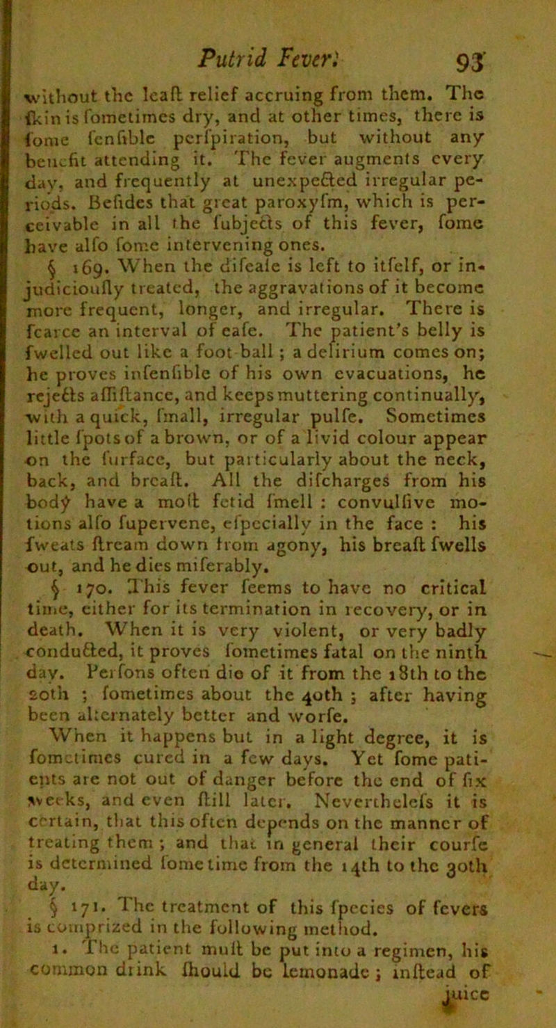 without the lead relief accruing from them. The (kin is fometimes dry, and at other times, there is fome lcnfible perfpiration, but without any benefit attending it. The fever augments every day, and frequently at unexpected irregular pe- riods. Befides that great paroxyfm, which is per- ceivable in all the fubjefts of this fever, fome have alfo fome intervening ones. § 169. When the difeale is left to itfelf, or in* judicioufly treated, the aggravations of it become more frequent, longer, and irregular. There is fcarce an interval of eafe. The patient’s belly is fwelled out like a foot ball ; a delirium comes on; he proves infenfiblc of his own evacuations, he rejefts affidance, and keeps muttering continually, with a quick, fmall, irregular pulfe. Sometimes little fpotsof a brown, or of a livid colour appear on the furfacc, but particularly about the neck, back, and bread. All the difeharges from his bod^ have a molt fetid fmell : convullive mo- tions alfo fupervenc, efpccially in the face : his fweats dream down from agony, his bread fwells out, and he dies miferably. $ 170. This fever feems to have no critical time, either for its termination in recovery, or in death. When it is very violent, or very badly conduced, it proves fometimes fatal on the ninth day. Perfons often die of it from the 18th to the £oth ; fometimes about the 40th ; after having been alternately better and worfe. When it happens but in a light degree, it is fometimes cured in a few days. Yet fome pati- ents are not out of danger before the end of fix weeks, and even dill later. Ncverthelcfs it is certain, that this often depends on the manner of treating them ; and that in general their courfe is determined fome time from the 14th to the 30th day. § 171. 1 he treatment of this fpccies of fevers is comprized in the following method. 1. Die patient mud be put into a regimen, his common drink IliouUl be lemonade; indead of mice