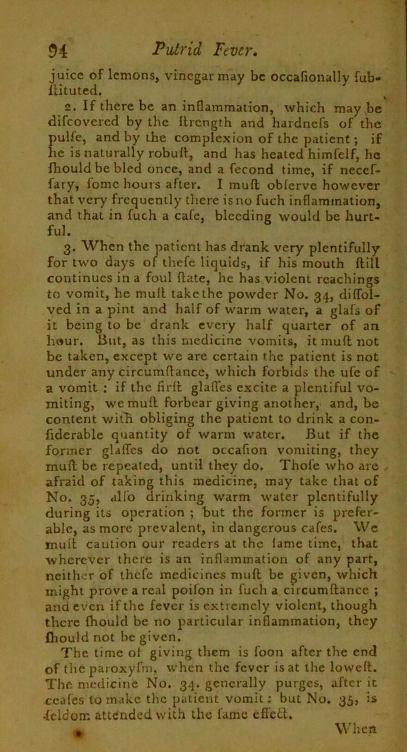 juice of lemons, vinegar may be occafionally fub- flituted. 2. If there be an inflammation, which may be difeovered by the ftrength and hardnefs of the pulfe, and by the complexion of the patient; if he is naturally robufl, and has heated himfelf, he fhouldbebled once, and a fecond time, if necef- fary, iomc hours after. I mufl obferve however that very frequently there is no fuch inflammation, and that in fuch a cafe, bleeding would be hurt- ful. 3. When the patient has drank very plentifully for two days of tliefe liquids, if his mouth flill continues in a foul flate, he has violent Teachings to vomit, he mufl take the powder No. 34, diffol- ved in a pint and half of warm water, a glafs of it being to be drank every half quarter of an hour. But, as this medicine vomits, it mufl not be taken, except we are certain the patient is not under any circumflance, which forbids the ufe of a vomit : if the firll glafTes excite a plentiful vo- miting, we mufl forbear giving another, and, be content with obliging the patient to drink a con- fidcrable quantity of warm water. But if the former glafTes do not occafion vomiting, they mufl be repeated, until they do. Thole who are afraid of taking this medicine, may take that of No. 35, alio drinking warm water plentifully during its operation ; but the former is prefer- able, as more prevalent, in dangerous cafes. We mull caution our readers at the lame time, that wherever there is an inflammation of any part, neither of thefe medicines nnifl be given, which might prove a real poilon in fuch a circumflance ; and even if the fever is extremely violent, though there fhould be no particular inflammation, they (hould not be given. The time of giving them is foon after the end of theparoxyfm, when the fever is at the lowed. The medicine No. 34. generally purges, after it ceafes to make the patient vomit: but No. 35, is •leldom attended with the fame efl'etl.
