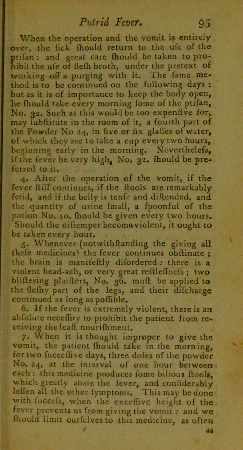 When the operation and the vomit is entirely over, the fick fhould return to the ufc of the ptifan : and great care fhould be taken to pro- hibit the ufe of flefh broth, under the pretext of working off a purging with it. The lame me- thod is to be continued on the following days : but as it is of importance to keep the body open, he fhould take every morning fomc of the ptifan. No. 32. Such as this would be too expenfive for, may lubllitute in the room of it, a fourth part of the Powder No 24, in five or fix glalfes of water, of which they are to take a cup every two hours, beginning early in the morning. Ncvcrthelefs, if the fever be very high4 No. 32. fhould be pre- ferred to it. 4. After the operation of the vomit, if the fever ffill continues, if the ftools are remarkably fetid, and if the belly is tenfe and diftended, and the quantity of urine fmall, a fpoonful of the potion No. ro. fhould be given every two hours. Should the clillcmpcr become violent, it ought to be taken every hour. 5. Whenever (notwithflanding the giving all thele medicines) the fever continues obflinate ; the brain is manifeltly difordered ,* there is a violent hcad-ach, or very great reftleffnels ; two bliltering plaiftcrs, No. 36. mull be applied to the flcfhy part of the legs, and their difeharge continued as long as poflible. 6. If the fever is extremely violent, there is an abfclute neccffity to prohibit the patient from re- ceiving thelcaft nourifhment. 7. When it is thought improper to give the vomit, the patient fhould take in the morning, for two fucccffive days, three doles of the powder No. 24, at the interval of one hour between each : this medicine produces fome bilious Itool*, which greatly abate the lever, and confiderably leffen all the other fymptoms. This may be done with fuccefs, when the cxcclfive height of the fever prevents us from giving the vomit : and we fhould limit ourlelveslo this medicine, as often