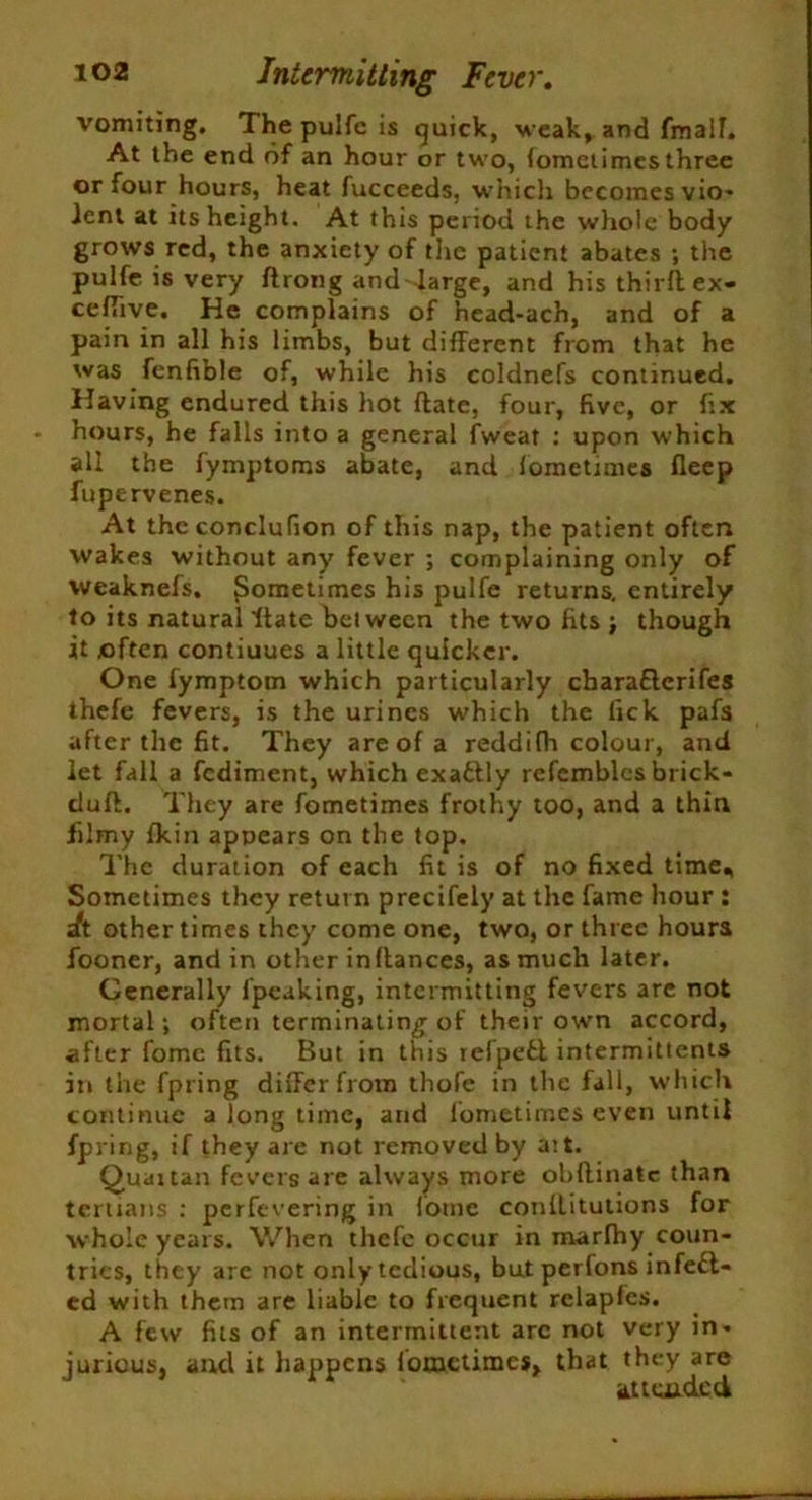 vomiting. The pulfe is quick, weak, and fmalf. At the end of an hour or two, (omctimes three or four hours, heat fucceeds, which becomes vio- lent at its height. At this period the whole body grows red, the anxiety of the patient abates ; the pulfe is very ftrong and large, and his thirft ex- ceflive. He complains of head-ach, and of a pain in all his limbs, but different from that he was fenfible of, while his coldnefs continued. Having endured this hot date, four, five, or fix hours, he falls into a general fweat : upon which all the fymptoms abate, and fometimes fleep fupervenes. At the conclufion of this nap, the patient often wakes without any fever ; complaining only of weaknefs. Sometimes his pulfe returns, entirely to its natural ftate between the two fits ; though it often contiuues a little quicker. One fymptom which particularly charafterifes thefe fevers, is the urines which the lick pafs after the fit. They are of a reddifh colour, and let fall a fediment, which exactly refemblcs brick- dufl. They are fometimes frothy too, and a thin filmy fkin appears on the top. The duration of each fit is of no fixed time. Sometimes they return precifely at the fame hour : It other times they come one, two, or three hours fooner, and in other inftances, as much later. Generally fpeaking, intermitting fevers are not mortal; often terminating of their own accord, after fomc fits. But in this refpeft intermittents in the fpring differ from thofe in the fall, which continue a long time, and fometimes even until fpring, if they are not removed by ait. Quartan fevers are always more obflinate than tertians : perfevering in fomc conllitutions for whole years. When thefe occur in marfhy coun- tries, they are not only tedious, but perfons infect- ed with them are liable to frequent relapfes. A few fits of an intermittent arc not very in- jurious, ancl it happens fometimes, that they are J * tv . attended