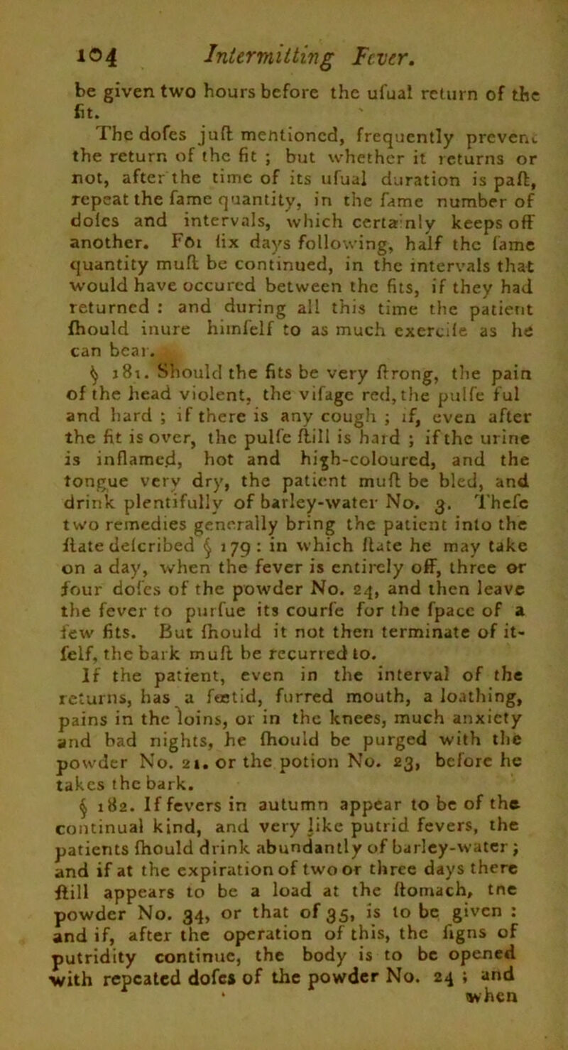 be given two hours before the ufual return of the fit. The dofes juff mentioned, frequently prevent the return of the fit ; but whether it returns or not, after the time of its ufual duration is paft, repeat the fame quantity, in the fame number of doles and intervals, which certainly keeps off another. Ffu fix days following, half the lame quantity muff be continued, in the intervals that would have occurcd between the fits, if they had returned : and during all this time the patient fhould inure himfelf to as much exercile as he can bear 181. Should the fits be very ffrong, the pain of the head violent, the vifage red, the pulfe ful and hard ; if there is any cough ; if, even after the fit is over, the pulfe ffill is hard ; if the urine is inflamed, hot and high-coloured, and the tongue very dry, the patient muff be bled, and drink plentifully of barley-water No. 3. Thcfe two remedies generally bring the patient into the Hate delcribed § 179: in which Hate he may take on a day, when the fever is entirely off, three or four doles of the powder No. 24, and then leave the fever to purfue its courfe for the fpacc of a few fits. But Ihould it not then terminate of it- felf, the bark muff be recurred to. If the patient, even in the interval of the returns, has a feetid, furred mouth, a loathing, pains in the loins, or in the knees, much anxiety and had nights, he fhould be purged with the powder No. 21. or the potion No. 23, before he takes the bark. § 182. If fevers in autumn appear to be of the continual kind, and very like putrid fevers, the patients fhould drink abundantly of barley-water; and if at the expiration of two or three days there ffill appears to be a load at the ftomach, tne powder No. 34, or that of 35, is to be given : and if, after the operation of this, the figns of putridity continue, the body is to be opened with repeated dofes of the powder No. 24 ; and * when