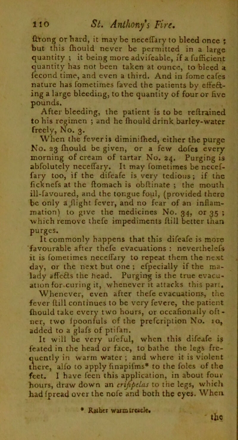 firong or hard, it maybe neceffary to bleed once ; but this fhould never be permitted in a large quantity ; it being more advifeable, if a fufficient quantity has not been taken at ounce, to bleed a lecond time, and even a third. And in fome cafes nature has fometimes faved the patients by effect- ing a large bleeding, to the quantity of four or five pounds. After bleeding, the patient is to be reftrained to his regimen ; and he fhould drink barley-water freely, No. 3. When the fever is diminifhed, either the purge No. 23 fhould be given, or a few dofes every morning of cream of tartar No. 24. Purging is abfolutely neceffary. It may fometimes be necef- fary too, if the difeafe is very tedious; if the ficknefs at the flomach is obftinate ; the mouth ill-favoured, and the tongue foul, (provided there be only a flight fever, and no fear of an inflam- mation) to give the medicines No. 34, or 35 ; which remove thefe impediments flill better than purges. It commonly happens that this difeafe is more favourable after thefe evacuations : neverthelefs it is fometimes neceifary to repeat them the next day, or the next but one ; cfpccially if the ma- lady affeCls the head. Purging is the true evacu- ation for curing it, whenever it attacks this part. Whenever, even after thefe evacuations, the fever flill continues to be very fevere, the patient fhould take every two hours, or occafionally oft- ner, two fpoonfuls of the prefeription No. 10, added to a glafs of ptifan. It will be very ufeful, when this difeafe is feated in the head or face, to bathe the legs fre- quently in warm water ; and where it is violent tncre, alio to apply finapifms* to the foies of the feet. 1 have feen this application, in about four hours, draw down an trijipelas to the legs, which had fpread over the nofe and both the eyes. When * Rather warm treacle. the