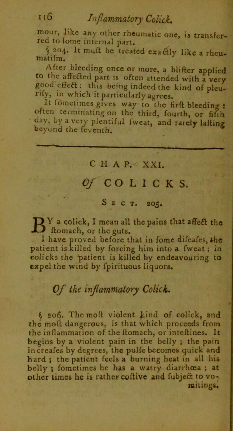mour, like any other rheumatic one, is transfer- red to iotne internal part. § 204. It mutt be treated exa&ly like a rheu- matifm. After bleeding once or more, a blitter applied to the affefted part is often attended with a very good effeft: this being indeed the kind of plcu- ri*y» *n which it particularly agrees. It (ometimes gives way to the firtt bleeding • often terminating on the third, fourth, or fifth day, by a very plentiful fvveat, and rarely latting beyond the feventh. C H A P. XXI. Of COLICKS. Sect. 205. BY a colick, I mean all the pains that affe£t the ftomach, or the guts. 1 have proved before that in fome difeafes, the patient is killed by forcing him into a fweat ; in colicks the patient is killed by endeavouring to expel the wind by fpirituous liquors. 0/ the inflammatory Colick. $ 206. The moll violent Jiind of colick, and the molt dangerous, is that which proceeds from the inflammation of the llomach, or inteftines. It begins by a violent pain in the belly ; the pain increafes by degrees, the pulfe becomes quick and hard ; the patient feels a burning heat in all his belly ; fometimes he has a watry diarrhoea ; at other times he is rather coftive and fubjeft to vo- mitings.
