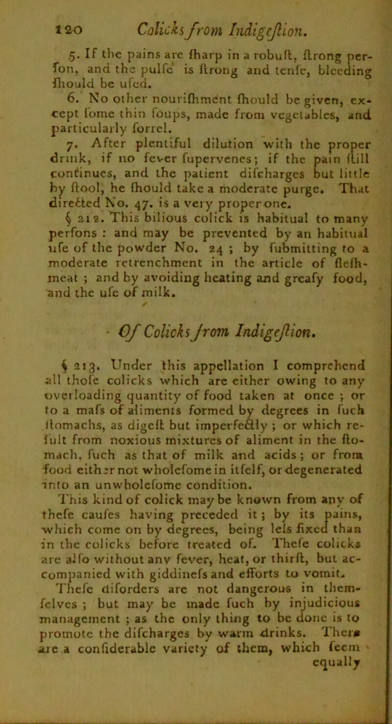 5. If the pains are Iharp in a robud, flrong per- fon, and the pulfe is flrong and tend-, bleeding fhould be ufed. 6. No other nourifhment fhould be given, ex- cept forae thin foups, made from vegetables, and particularly forrcl. 7. After plentiful dilution with the proper drink, if no fever fupervenes; if the pain flill continues, and the patient discharges but little by ftool, he fhould take a moderate purge. That directed No. 47. is a very properone. § 212. This bilious colick is habitual to many perfons : and may be prevented by an habitual ufe of the powder No. 24 ; by fubmitting to a moderate retrenchment in the article of flcfh- meat ; and by avoiding heating and greafy food, and the ufe of milk. ✓ • Of Colicks from Indigrfion. $ 213. Under this appellation I comprehend all thole colicks which are either owing to any overloading quantity of food taken at once ; or to a mafs of aliments formed by degrees in fuch ilomachs, as digcll but imperfectly ; or which re- f ult from noxious mixtures of aliment in the do- mach, fuch as that of milk and acids; or flora food eith;rnot wholefomein itfclf, or degenerated into an unwholefome condition. This kind of colick maybe known from any of thefe caufes having preceded it ; by its pains, which come on by degrees, being lels fixed than in the colicks before treated of. Thefe colicks are alio without anv fever, heat, or third, but ac- companied with giddinefsand efforts to vomit. Thefe clifordcrs are not dangerous in them- felves ; but may be made fuch by injudicious management ; as the only thing to be done is to promote the difeharges by warm drinks. Thera area confiderable variety of them, which leem equally