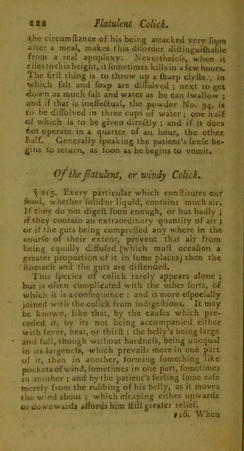 322 flatulent Colick. the circumdance of his being attacked very foon -after a meal, makes this diforder diftingui'fhable from a real apoplexy: Neverthelefs, when it xifesto thisheight, it fometimes kills in afew hours. The fird thing is to throw up a lharp clyde., in ■which fait and foap are diffolved ; next to get down as much fait and water as he can Iwallow ; and if that is ineffectual, the powder No. 34, is to be diffolved in three cups of water; one half of which is to be given directly ; and if it does hot operate in a quarter of an hour, the other fialf. Generally Ipeaking the patient’s fenfe be- gins to return, as foon as he begins to votnit. Of the fatulent, or windy Colick. ^215. Every particular which conftitutes our food, whether folid or liquid, contains much air. If they do not digeft foon enough, or but badly ; rf they contain an extraordinary quantity of air ; or if the guts being comprefled any where in the courfe of their extent, prevent that air from being equally dilfufed (which muff occabon a greater proportion of it in fome placcsj then the fiomach and the guts are didended. This fpccics of colick rarely appears alone ; but is often complicated with the other forts, of which it is aconfcqucnce ; and is more efpccially joined with the colick from indigedions. It may be known, like that, by the caufcs which pre- ceded it, by its not being accompanied either with fever, heat, or third ; the belly’s being large and full, though without hardnefs, being unequal in its largenels, which prevails more in one part of it, than in another, forming fomething like pockets of wind, fometimes in one part, fometimes in another ; and by the patient’s feeling fome cafe merely from the rubbing of his belly, as it moves the W'nd about ; which cfcaping either upwards or downwards affords him dill greater relief. 9iS. When