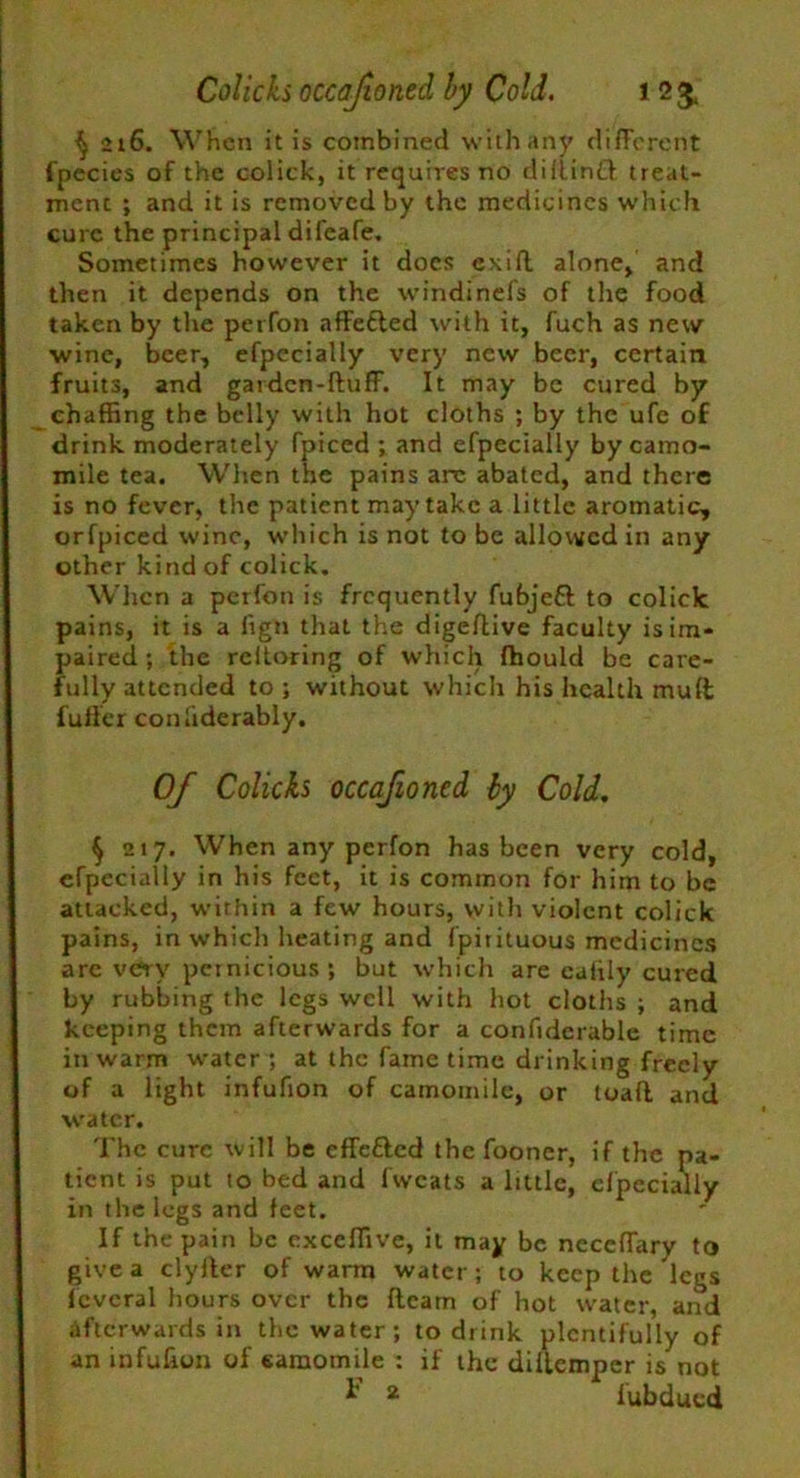 Colkks occafiontd by Cold. l 2£ ^ 216. When it is combined with any different fpecies of the colick, it requires no diflintt treat- ment ; and it is removed by the medicines which cure the principal difeafe. Sometimes however it does exifl alone, and then it depends on the windinefs of the food taken by the perfon nffefled with it, fuch as new ■wine, beer, efpecially very new beer, certain fruits, and garden-fluff. It may be cured by chaffing the belly with hot cloths ; by the ufe of drink moderately fpiced ; and efpecially by camo- mile tea. When the pains arc abated, and there is no fever, the patient may take a little aromatic, orfpiced wine, which is not to be allowed in any other kind of colick. When a perfon is frequently fubjefl to colick pains, it is a fign that the digeflive faculty is im- paired ; the reiloring of which fhould be care- fully attended to; without which his health mufl fuller conliderably. Of Colicks occafioncd by Cold. § 217. When any perfon has been very cold, efpecially in his feet, it is common for him to be attacked, within a few hours, with violent colick pains, in which heating and fpirituous medicines are very pernicious ; but which are caftly cured by rubbing the legs well with hot cloths ; and keeping them afterwards for a confiderable time in warm water ; at the fame time drinking freely of a light infufion of camomile, or toafl and water. The cure will be efTeftcd the fooner, if the pa- tient is put to bed and fwcats a little, efpecially in the legs and feet. If the pain be exceffive, it may be neccffary to give a clyller of warm water; to keep the legs levcral hours over the fleam of hot water, and afterwards in the water; to drink plentifully of an infufion of camomile : if the dillcmpcr is not 2 fubdued