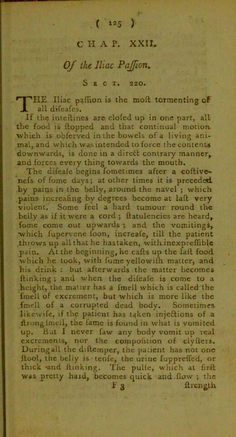 CHAP. XXII. Of the lilac Pajfion, Sect. 220. THE Iliac paflion is the mod tormenting of all difeafes. If the inteflincs are clofed up in one part, all the food is flopped arid that continual motion which is obferved in the bowels of a living ani- mal, and which was intended to force the contents downwards, is done in a direfct contrary manner, and forces every thing towards the mouth. The dii’eafe begins fometimes after a codive- nefs of fome days; at other times it is preceded by pains in the belly, around the navel ; which pains lmtreafing by degrees become at lad very violent. Some feci a hard tumour round the belly as if it were a cord ; flatulencies are heard, fome come out upwards ; and the vomitings, which fupervene loon, inercafe, till the patient throws up all that he hastaken, with incxprefliblc pain. At the beginning, he calls up the lad food which he took, with fome yellowilh matter, and his drink : but afterwards the matter becomes dinking ; and when the difeafe is come to a height, the matter has a fmell which is called the fmell of excrement, but which is more like the fmell of a corrupted dead body. Sometimes likewife, if the patient has t^ken injeftions of a dronglmell, the lame is found in what is vomited up. But I never faw’ any body vomit up real excrements, nor the compolition of clyiters. During all the dsflemper, the patient has not one dool, the bcliy is tenfe, the urine fupprefled, or thick -and dinking. The pulle, which at fird was pretty haid, becomes quick arid flow ; the F 3 Itrcnglh