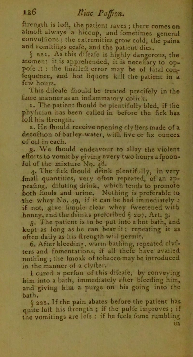 Iliac PaJJion. flrcngth is loft, the patient raves ; there comes on almoit always a hiccup, and fometimes general convullions ; the extremities grow cold, the pains and vomitings ccafe, and the patient dies. § 221. As this difeale is highly dangerous, the moment it is apprehended, it is neceirary to op- pofe it : the Imalleft error may be of fatal con- sequence, and hot liquors kill the patient in a few hours. This dilcafc Should be treated precifcly in the fame manner as an inilammatory colick. 1. The patient fhould be plentifully bled, if the phyfician has been called in before the fick has loft his ftrength. 2. He Ihould receive opening clvfters made of a decotiion of barley-water, with five or fix ounces of oil in each. g. We fhould endeavour to allay the violent efforts to vomit by giving every two hours afpoon- ful of the mixture No. 48. 4. The-lick fhould drink plentifully, in very fmall quantities, very often repeated, of an ap- pealing, diluting drink, which tends to promote both ftools and urine. Nothing is preferable to the whey No. 49, if it can be had immediately .* if not, give Pimple clear whey fweetened with honey, and the drinks preferibed § 207, Art. 3. 5. The patient is to be put into a hot bath, and kept as long as he can bear it ; repeating it as often daily as his ftrength will permit. 6. After bleeding, warm bathing, repeated clvf- ters and fomentations, if all thefe have availed nothing ; the fmoak of tobacco may be introduced in the manner of a clvfter. I cured a perfon of this difeafe, bv conveying him into a bath, immediately after bleeding him, and giving him a purge on his going into the bath. $ a22. If the pain abates before the patient has quite loll his ftrength ; if the pulie improves; if the vomitings are lefs ; if he feels fame rumbling in