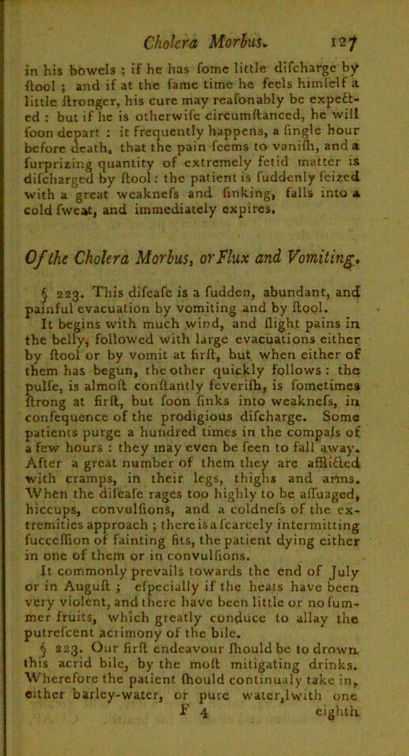 in his bowels : if he has fome little difeharge by ftool ; and if at the fame time he feels himielf a little Itronger, his cure may reafonably be expell- ed : but if he is otherwife circumflanced, he will ioon depart : it frequently happens, a finglc hour before death, that the pain feems to vanifli, and a furprizing quantity of extremely fetid matter is difeharged by flool: the patient is fuddcnly feized with a great weaknefs and finking, falls into a cold fweat, and immediately expires. Of the Cholera Morbus, or Flux and Vomiting. § 223. This difeafe is a fudden, abundant, and painful evacuation by vomiting and by flool. It begins with much wind, and flight pains in the belly, followed with large evacuations either by flool or by vomit at firfl, but when either of them has begun, the other quickly follows: the pulfe, is almofl conflantly feverifh, is fometimea flrong at firfl, but foon finks into weaknefs, in confequence of the prodigious difeharge. Some patients purge a hundred times in the compafs of a few hours : they may even be feen to fall away. After a great number of them they are afflifled with cramps, in their legs, thighs and arms. When the dilcafe rages too highly to be affuaged, hiccups, convulfions, and a coldnefs of the ex- tremities approach ; thercisafcarcely intermitting fucceflion of fainting fits, the patient dying either in one of them or in convulfions. It commonly prevails towards the end of July or in Augufl ; cfpeciully if the heats have been very violent, and there have been little or no fum- mer fruits, which greatly conduce to allay the putrefeent acrimony of the bile. § 223. Our firfl endeavour fhould be to drown this acrid bile, by the mofl mitigating drinks. Wherefore the patient fhould continualy take in, cither barley-water, or pure water,lwith one i' 4 eighth
