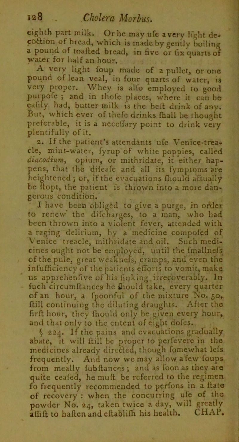 eigh th part milk. Or he may ufe a very light de- ception of bread, which is made by gently boiling a pound of toaffed bread, in five or fix quarts of water for half an hour. A very light foup made of a pullet, or one pound of lean veal, in four quarts of water, is very proper. Whey is alio employed to good purpofe ; and in thofe places, where it can be cafily had, butter milk is the belt drink of any. But, which ever of t’nefe drinks fhall be thought preferable, it is a neceffary point to drink very plentifully of it. 2. If the patient’s attendants ufe Venice-trea- cle, mint-water, fyrup of white poppies, called diacodium, opium, or mithridate, it either hap- pens, that the diieafe and all its f’ymptoms are heightened ; or, if the evacuations fliould actually be flopt, the patient is thrown into a more dan- gerous condition, I have been obliged to give a purge, in order to renew' the difeharges, to a man, who had been thrown into a violent fever, attended with a raging delirium, by a medicine compofed of Venice treacle, mithridate and oil. Such medi- cines ought not be employed, until the fmallnels of the pule, great wcaknefs, cramps, and even the infufRcicncy of the patients efforts to vomit, make us apprehenfrve of his finking . irrecoverably. In fuch circumffanccs he fliould take, every quarter of an hour, a fpoonful of the mixture No. 50,. ftill continuing the diluting draughts. After the firfthour, they fhould only be given every hour, and that only to the cntcnt of eight dofes. § 224. If the pains and evacuations gradually abate, it will Hill be proper to perlevere in the medicines already dire&ea, though fomewhat lefs frequently. And now wc may allow a few loups from meally fubftances; and as loon as they are quite ceaied, he muff be referred to the regimen fo frequently recommended to peffons in a ftate of recovery : when the concurring ufe of the powder No. 24, taken twice a day, will greatly afliff to haften and ellablifh his health. CHAP.