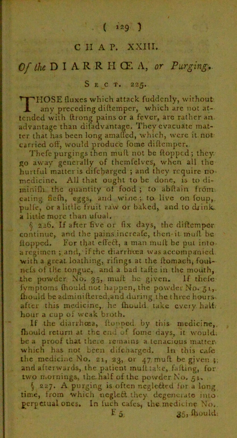 C II A P. XXIII. Of the D I A R R H CE A, or Purging.. IIOSE fluxes which attack fuddcnly, without any preceding diflemper, which are not at- tended with ftrong pains or a fever, are rather an advantage than difadvantage. They evacuate mat- ter that has been long amalled, which, were it not carried off, would produce fome diflemper. Thefe purgings then mult not be flopped; they go away generally of themfelves, when all the hurtful matter is difeharged ; and they require no medicine. All that ought to be done, is to di- minifii. the quantity ot food ; to abftain from, eating flefh, eggs, and wine; to. live on foup, pulfe, or a little fruit raw or baked, and to drink, a little more than ufual. <•> 226. If after five or fix days, the diflemper continue, and the pains.increafe, then it muff be flopped. For that effett, a man muff be put into a regimen ; and, if the diarrhoea was accompanied with a great loathing, rifings at the ftomach, foul- nefs of the tongue, and a bad tafle in the mouth, the puwdcr No. 35, muff be given. If thcle fymptoms (hould not happen, the powder No. 51,. ihould be adminiActed,and during the three hou^ after this medicine, he Ihould take cveiy half hour a cup of weak broth. If the diarrhoea, flopped. by this medicine, Ihould return at the end of fome days, it would, be a proof that there remains a tenacious matter, which has not been difeharged. In this cafe the medicine No. 21, 23, or 47 muff be given ;; and afterwards, the patient mufftahe, faffing, for two mornings, the-half of the powder No. 51. $ 227. A purging is often neglcbled fur a long time, from which ncglefcl they degenerate into gcrpetual ones. In luch cafes, the medicine No. S e c t. 225 35, fllOuld: