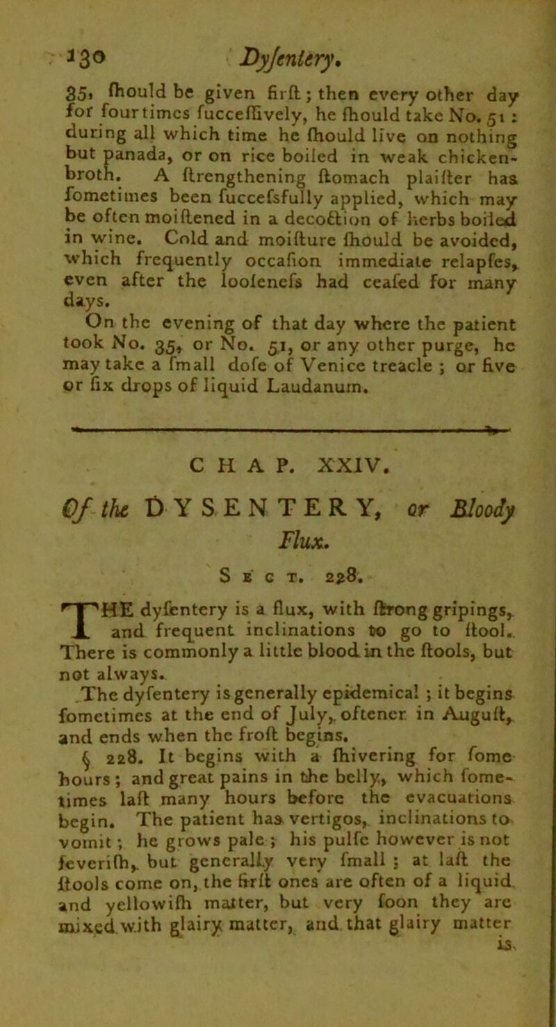 J3° Dyfentery, 35, fhould be given firftjthen every other day for fourtimcs fucceflively, he fhould take No. 51 : during all which time he fhould live on nothing but panada, or on rice boiled in weak chicken- broth. A flrengthening ftomach plai Iter has fomctimes been fuccefsfully applied, which may be often moiflened in a decottion of herbs boiled in wine. Cold and moifture fhould be avoided, which frequently occafion immediate relapfes, even after the loofenefs had ceafed for many days. On the evening of that day where the patient took No. 35, or No. 51, or any other purge, he may take a fmall dofe of Venice treacle ; or five or fix drops of liquid Laudanum. — ——— - ■ ■ CHAP. XXIV. Of the Dysentery, or Bloody Flux. Sect. 228. THE dyfentery is a flux, with ftrong gripings, and frequent inclinations to go to ftool.. There is commonly a little blood in the ftools, but not always. The dyfentery is generally epidemical ; it begins fomctimes at the end of July,, oftener in Auguft, and ends when the frofl begins. (j 228. It begins with a fhivering for fome hours; and great pains in the belly, which fome- times laft many hours before the evacuations begin. The patient has vertigos, inclinations to vomit; he grows pale ; his pulfe however is not feverifh,. but generally very fmall : at laft the ltools come on, the frrft ones are often of a liquid and yellowifh matter, but very foon they are mixed w.ith glairy matter, and that glairy matter