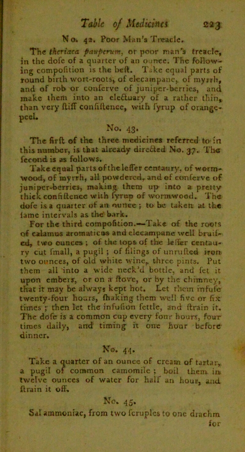 No. 42. Poor Man's Treacle. The theriaca pavptrum, or poor man’s treacle, in the dofe of a quarter of an ounce. The follow- ing compofuion is the bell. Take equal parts of round birth wort-roots, of elecampane, of myrrh, and of rob or confcrve of juniper-berries, and make them into an ele&uary of a rather thin* than very diff confidence, with fyrup of orange- peel. No. 43. The fir ft of the three medicines referred to-in this number, is that already directed No. 37. The fecond is as follows. Take equal parts of the lefler centaury, of worm- wood, of myrrh, all powdered,, and of confcrve of juniper-berries, making them up into a pretty thick confidence with fyrn.p of wormwood. The dofe is a quarter of an ounce ; to be taken at the lame intervals as the' bark. For the third compofition.—Take of the roots of calamus aromaticus and elecampane well bruit- ed, two ounces ; of the tops of the lefler centau- ry cut fmall, a pugil ; of filings of unruded iron two ounces, of old white wine,, three pints. Put them all into a wide neck’d bottle, and fet it upon embers, or on a dove, or by the chimney, that it may be always kept hot. Let them infufe twenty-four hours, fhaking them well five or fix times ; then let the infufion fettle, and drain it. The dofe is a common cup every four hours, four tiroes daily, and timing it one hour before dinner. No. 44. Take a quarter of an ounce of cream of tartar, a pugil of common camomile ; boil them in* twelve ounces of water for half an hour, and drain it off. No. 45. Sal ammoniac, from two fcruplcs to one drachm for