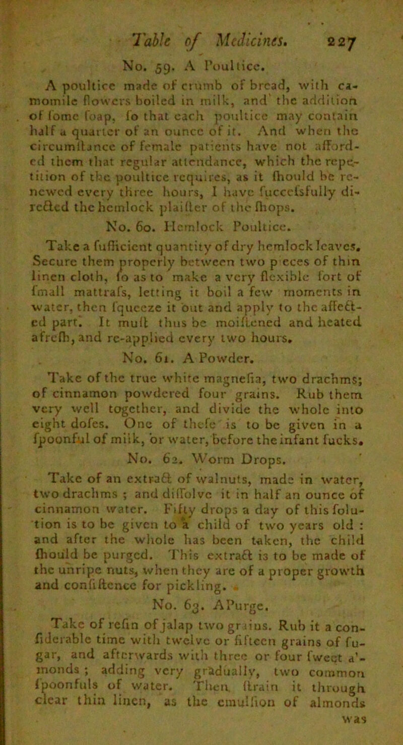 No. 59. A Poultice. A poultice made of crumb of bread, with ca- momile flowers boiled in milk, and' the addition of fotne foap, fo that each poultice may contain half a quarter of an ounce of it. And when the circumitancc of female patients have not afford- ed them that regular attendance, which the repe- tition of the poultice requires, as it fhould be re- newed every three hours, I have fuccclsfully di- rc&cd the hemlock plaifler of thefbops. No. 60. Hemlock Poultice. Take a fuflicicnt quantity of dry hemlock leaves. Secure them properly between two p eces of thin linen cloth, fo as to make a very flexible fort of fmall mattrafs, letting it boil a few moments in water, then fqueeze it out and apply to the affect- ed part. It muit thus be moiftened and heated afrefh,and re-applied every two hours. No. 61. A Powder. Take of the true white magnefia, two drachms; of cinnamon powdered four grains. Rub them, very well together, and divide the whole into eight dofes. One of thefe is to be given in a fpoonful of miik, or water, before the infant fucks. No. 62. Worm Drops. Take of an exti-aft of walnuts, made in water, two drachms ; and didblve it in half an ounce of cinnamon water. Fifty drops a day of thisfolu- tion is to be given to a child of two years old : and after the whole has been taken, the child fhould be purged. This extraft is to be made of the unripe nuts, when they are of a proper growth and conliftcnce for pickling. No. 63. APurge. Take of refin of jalap twograius. Rub it a con- fxderable time with twelve or fifteen grains of fu- gar, and afterwards with three or four fweqt a’- inonds ; adding very gradually, two common fpoonfitls of water. Then, (train it through clear thin linen, as the cmullion of almonds was