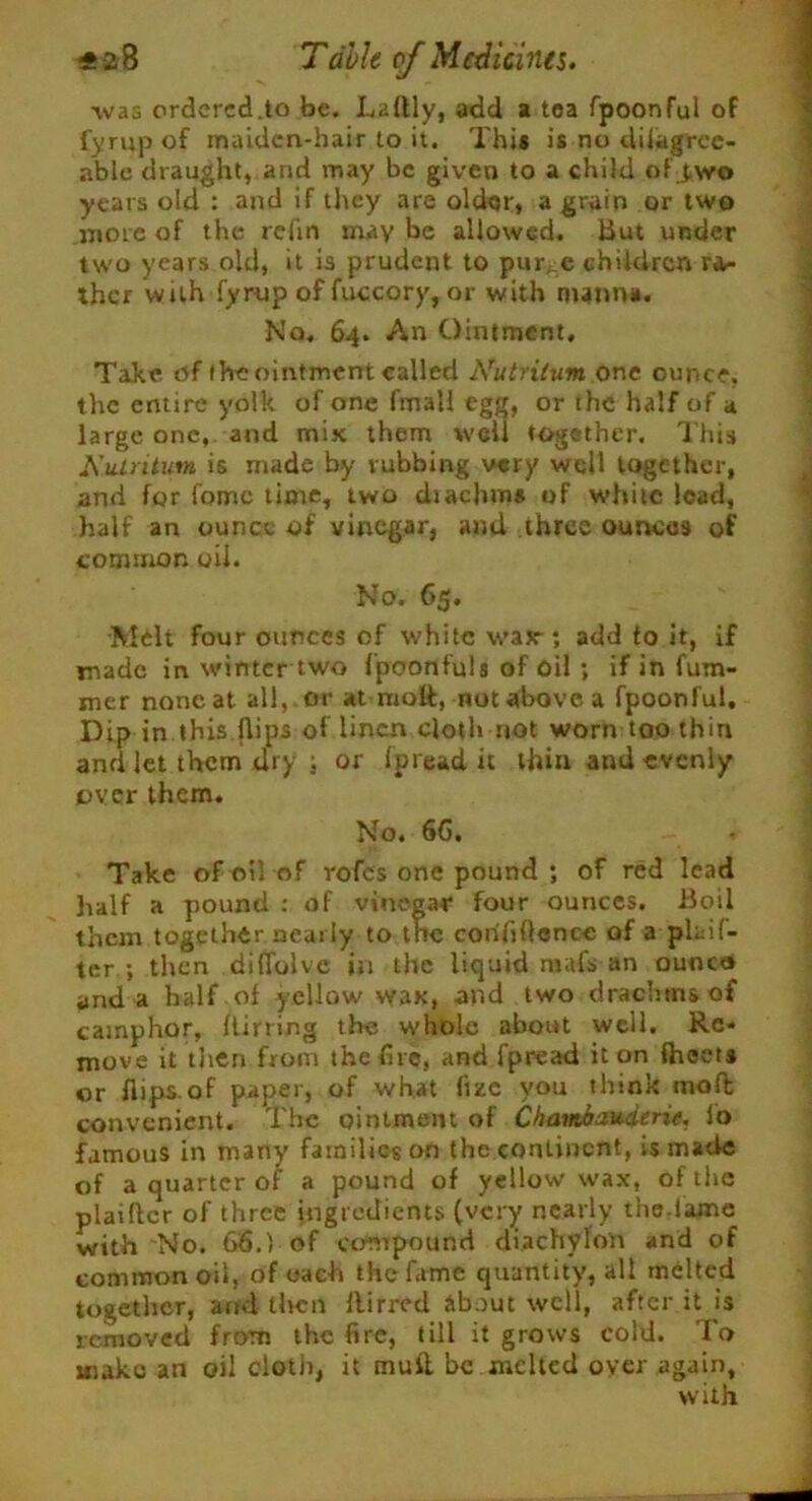 was ordered.to be. Laftly, add a tea fpoonful of fyrup of maiden-hair to it. This is no diiagree- able draught, arid may be given to a child of J.\vo years old : and if they are older, a grain or two more of the refin may be allowed. But under two years old, it is prudent to pur, e children ra- ther with fyrup of fuccory, or with manna. No, 64. An Ointment, Take of the ointment called Nutritum one ounce, the entire yolk of one fmali egg, or the half of a large one, and mix them well together. This Kulritum is made by rubbing very well together, and for fomc time, two diachms of white lead, half an ounce of vinegar, and three ounces of common oil. No. 65. Melt four ounces of white wax-; add to it, if made in winter two fpoonfuls of oil ; if in ham- mer noneat all, or at molt, not above a fpoonful. Dip in this flips of linen cloth not worn too thin and let them dry ; or Ip read it thin and evenly over them. No. 6G, * Take of oil of rofes one pound ; of red lead half a pound : of vinegar four ounces. Boil them together nearly to tnc confidence of a plaif- ter ; then diflblve in the liquid mafs an ouoco and a half of yellow wax, and two drachms of camphor, Itirring the whole about well. Re- move it then from the fire, and fpread it on ftieets or flips.of paper, of what (ize you think molt convenient. The ointment of Chambauderie. lo famous in many families on the continent, is made of a quarter of a pound of yellow wax, of the plaiftcr of three ingredients (very nearly the lame with No. 66.1 of compound diachylon and of common oil, of uac-h the fame quantity, all melted together, and tlvcn Birred about well, after it is removed from the fire, till it grows cold. To aiakc an oil cloth, it mull be melted over again, with