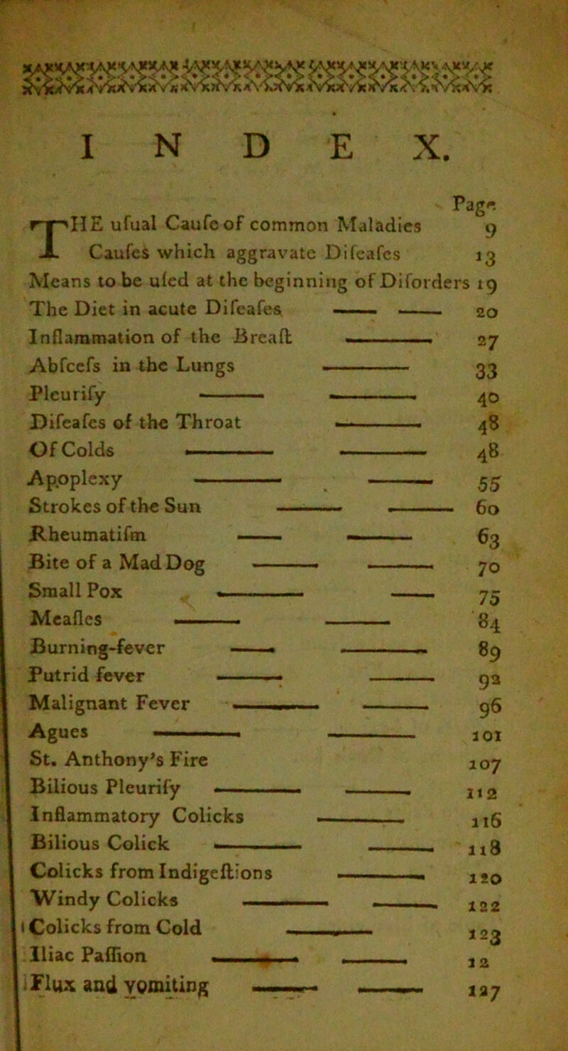 I N D E X Page THE ufual Caufcof common Maladies 9 Caufes which aggravate Difeafes 13 Means to be uled at the beginning of Diforders tg The Diet in acute Difeafes — ... . 20 Inflammation of the Bread: -- 27 Abfcefs in the Lungs 33 Pleurify ■ . 40 Difeafes of the Throat -- 48 Of Colds ■ ■ ■ 48 Apoplexy 55 Strokes of the Sun . 60 Rheumatifm — —. ■■■ 63 Bite of a Mad Dog • - —- 70 Small Pox ~— — 73 Mealies •— 84 Burning-fever — . ~ 89 Putrid fever - 93 Malignant Fever -■ - . . 96 Agues 101 St. Anthony’s Fire 107 Bilious Pleurify . 112 Inflammatory Colicks . rIg Bilious Colick . . j,g Colicks from Indigeftions .. - .. ISO Windy Colicks . .... - 122 1 Colicks from Cold u- - ,2j Iliac Paflion . . . 12 Flux and vomiting 127