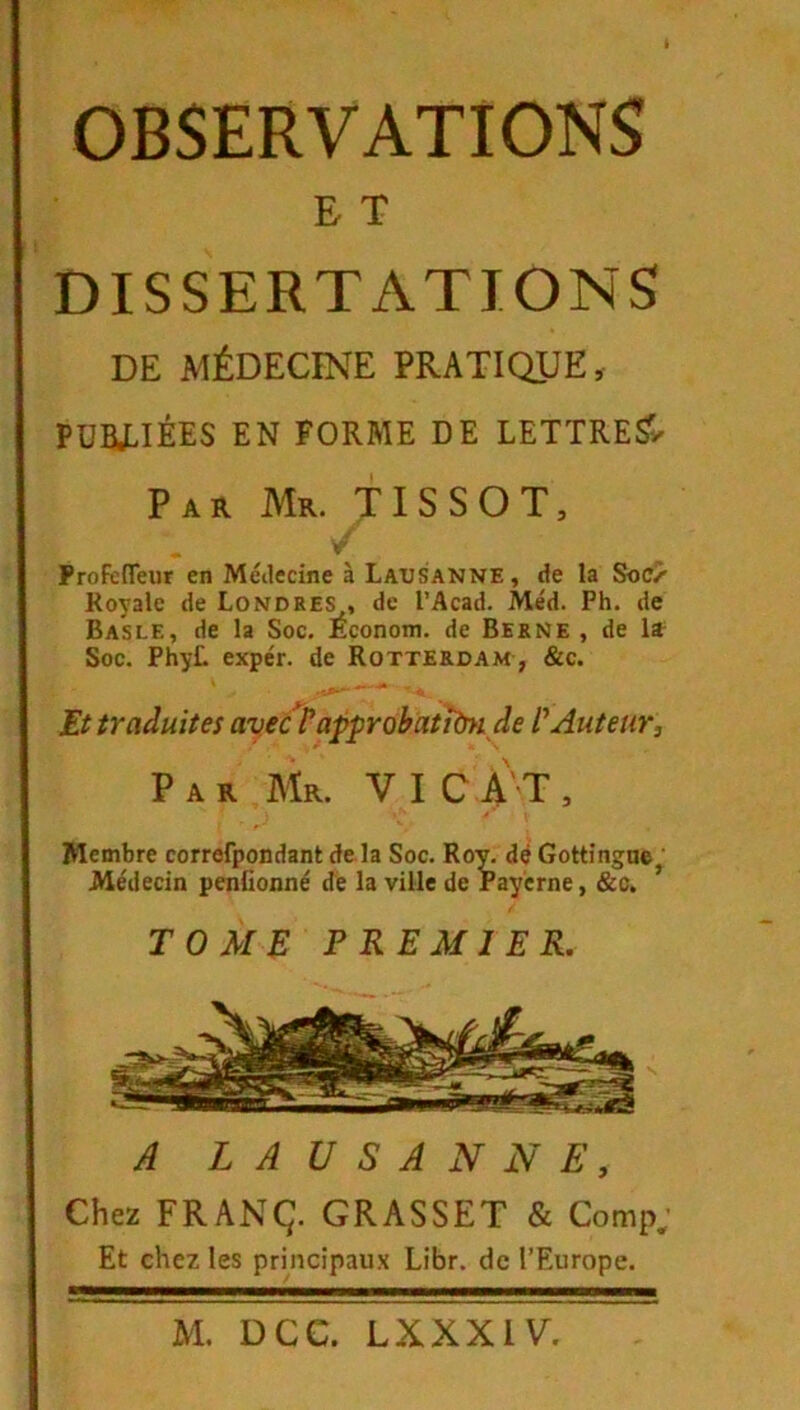 E T DISSERTATIONS DE MÉDECINE PRATIQUE, PDBJLIÉES EN FORME DE LETTRE?, Par Mr. TISSOT. Profeffeur en Méilecine à Lausanne, de la Soc/' Royale de Londres , de l’Acad. Méd. Ph. de Basle, de la Soc. Econom. de Berne , de li Soc. PhyL expér. de Rotterdam , &c. Et iradultes avecï^approhatiïSK^ de Auteur, Par Mr. V I C A' T , y f ' Membre correfpondant de la Soc. Ro;^ dé Gottingne ' Médecin penüonné dé la ville de rayerne, &c, ’ TOM^: PREMIER. A LAUSANNE, Chez FRANÇ. GRASSET & Comp; Et chez les prmcipaux Libr. de l’Europe.