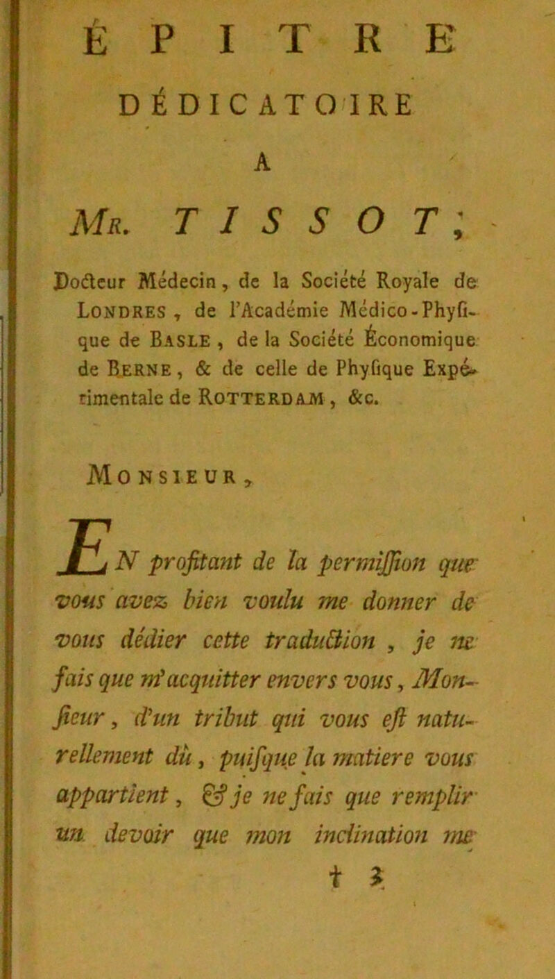 É P I T R E DÉDICATO IRE A Mr. TISSOT; PocSlcur Médecin, de la Société Royale de Londres, de l’Académie Médico-Phyfi- que de Basle , de la Société Économique de Bjerne, & de celle de Phyfique Expé- rimentale de Rotterdajw , &c. Monsieur, E N profitant de la permijfion que' vous avez bien voulu me donner de vous dédier cette traduBion , je m fais que nf acquitter envers vous, Mon^ fieur, d’un tribut qui vous eji natu- rellement dît, puifque la matière vous appartient, ^ je ne fais que remplir un devoir que mon inclination me