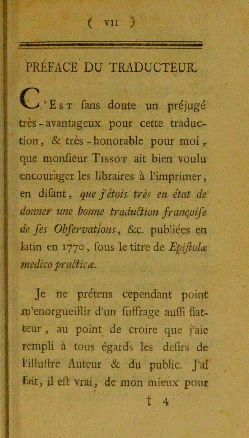 PRÉFACE DU TRADUCTEUR. ’ E s T fans doute un préjugé très - avantageux pour cette traduc- tion , & très - honorable pour moi ^ que monfieur Tissot ait bien voulu encourager les libraires à l’imprimer, en difant, qm f étais très en état de donner une bottne traduction françoife de fes Obfervations, &c. publiées en latin en 1770, fous le titre de Epijîolæ medico praCiicce.. Je ne prétens cependant point m’enorgueillir d’un fuffrage aufli flat- teur , au point de croire que j’aie rempli â tous égards les defirs de l’illuftre Auteur & du public. J’ai fait, ilell vrai, de mon mieux pont t 4