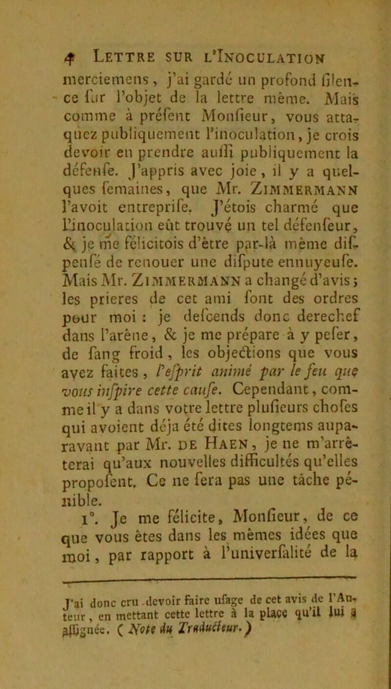 mcrciemens , j’ai gardé un profond filcn- ce fur l’objet de la lettre même. Mais comme à préfent Monfieur, vous atta^ quc2 publiquement l’inoculation, je crois devoir en prendre aulfi publiquement la dcfenfe. J’appris avec joie, il y a quel- ques femaines, que Mr. Zimmermann l’avoit entreprife. J’étois charme que l’inoculation eût trouvé un tel défenfeur, S{ je me félicitois d’être par-là même dif. penfé de renouer une difpute ennuyeufe. MaisMr. Zimmermann a changé d’avis; les prières de cet ami font des ordres pour moi : je defeends donc derechef dans l’arêne, & je me prépare à y pefer, de fang froid, les objections que vous avez faites» Pefprit animé par le feu quç vous hifpire cette caufe. Cependant, com- me il y a dans votre lettre plufieurs chofes qui avoient déjà été dites longtems aupa- ravant par Mr. de Haen, je ne m’arrê- terai qu’aux nouvelles difficultés qu’elles propofent. Ce ne fera pas une tâche pé- nible. 1°. Je me félicite, Monfieur,^ de ce que vous êtes dans les mêmes idées que moi, par rapport à l’univerfalité de la T'ai donc cru .devoir ftirc ufage de cet avis de l’Au- teur , en mettant cette lettre à la place lui a alCgnéc. ( Note IrftMieur.)