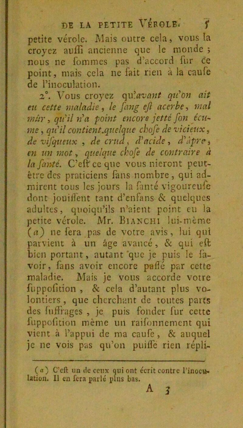 petite vérole. Mais outre cela, vous la croyez aulTi ancienne que le monde ; nous ne fommes pas d’accord fur de point, mais cela ne fait rien à la caufe de l’inoculation. 2°. Vous croyez c^u’.avant qu'on ait eu cette maladie, le fatig ejl acerbe, mal mhr, qu'il n'a point encore jetté fon écu- me , qiCilcontient.quelque ebofe de vicieux^ de vifqueux , de crud, d'acide, d'ùpre j en un mot, quelque ebofe de contraire à la fù)ité. C’eft ce que vous nieront peut- être des praticiens fans nombre, qui ad- mirent tous les jours la f.inté vigoureufe dont jouilfent tant d’enfans & quelques adultes, quoiqu’ils n’aient point eu la petite vérole. Mr. Bianchi lui-même (rt) ne fera pas de votre avis, lui qui parvient à un âge avancé, & qui eft bien portant, autant que je puis le la- voir, fans avoir encore padé par cette maladie. Mais je vous accorde votre fuppofition , & cela d’autant plus vo- lontiers , que cherchant de toutes parts des luffrages , je puis fonder fur cette liippofition même un raifonnement qui vient à l’appui de ma caufe, & auquel je ne vois pas qu’on puifl’e rien répli- (a) C’eft un de ceux qui ont écrit contre l’inoc».