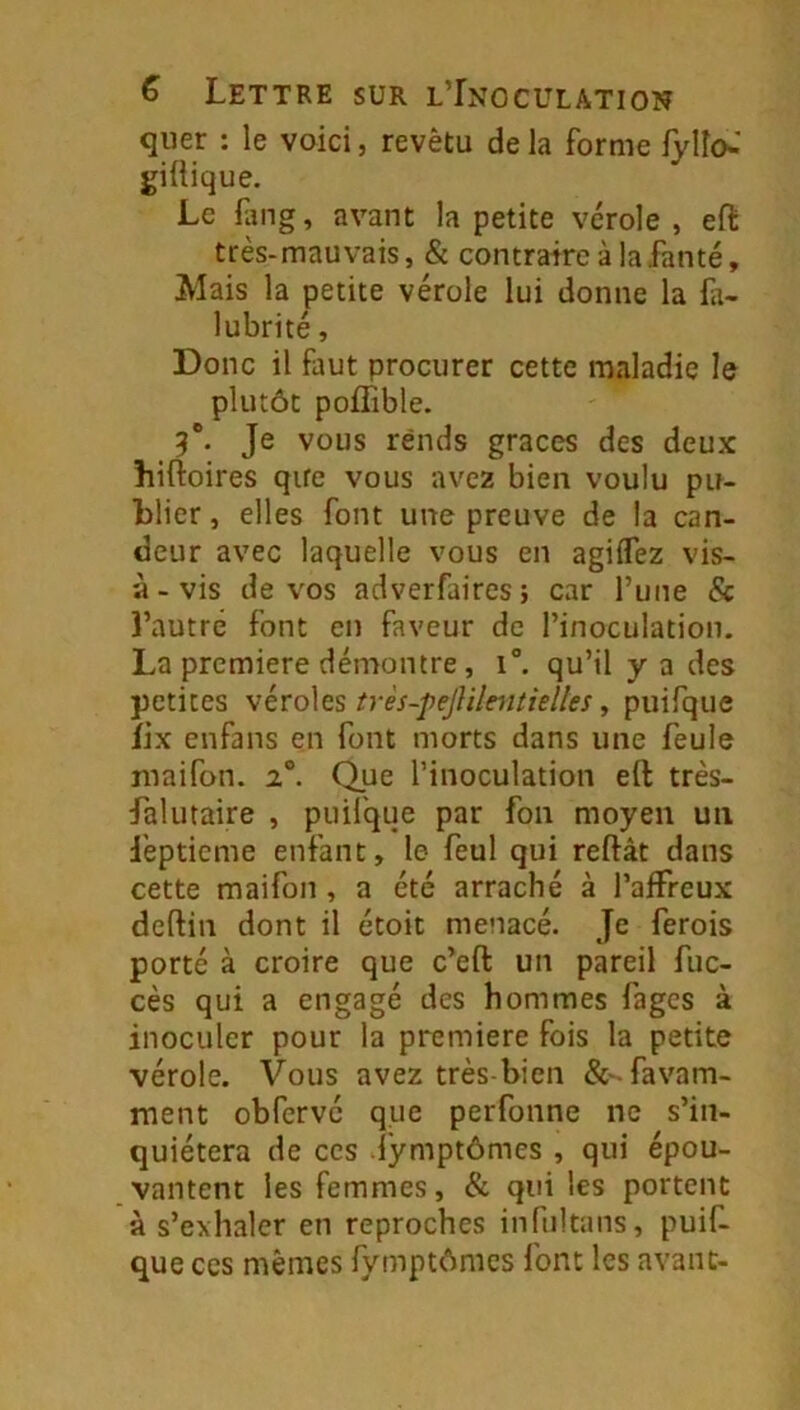 quer : le voici, revêtu de la forme fylîo«' giftique. Le Hmg, avant la petite vérole , eft très-mauvais, & contraire à lafanté. Mais la petite vérole lui donne la fi- lubrité, Donc il faut procurer cette maladie le plutôt poffible. 5*. Je vous rends grâces des deux hiftoires que vous avez bien voulu pu- blier , elles font une preuve de la can- deur avec laquelle vous en agiflez vis- à-vis de vos adverfaires; car l’une & î’autré font en faveur de l’inoculation. La première démontre, i°. qu’il y a des petites véroles très-pejUlmtielles, piiifque îix enfans en font morts dans une feule maifon. Que l’inoculation eft très- falutaire , puil'que par fon moyen un i'eptieme enfant, le feul qui reftât dans cette maifon, a été arraché à l’affreux deftin dont il étoit menacé. Je ferois porté à croire que c’eft un pareil fuc- cès qui a engagé des hommes fages à inoculer pour la première fois la petite vérole. Vous avez très-bien &'-favam- ment obfervé que perfonne ne s’in- quiétera de CCS dymptômes , qui épou- vantent les femmes, & qui les portent à s’exhaler en reproches infultans, puif- que ces mêmes fymptônics font les avant-