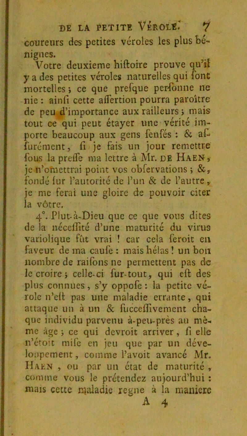 coureurs des petites véroles les plus bé- nignes. Votre deuxieme hiftoire prouve qu’il y a des petites véroles naturelles qui font mortelles i ce que prefque personne ne nie : ainfi cette aflertion pourra paroître de peu, d’importance aux railleurs i mais tout ce qui peut étayer une vérité im- porte beaucoup aux gens fenfés : & af* furément, (i je fais un jour remettre fous la prelTe ma lettre à Mr. de HaeNs je n’omettrai point vos obfervations ; &, fondé lur l’autorité de l’un (k de l’autre, je me ferai une gloire de pouvoir citer la vôtre. 4°. Plut-à-Dieu que ce que vous dites de la néceifité d’une maturité du virus variolique fût vrai ! car cela feroit en faveur de ma caufe : mais hélas ! un bon nombre de raifons ne permettent pas de le croire; celle-ci fur-tout, qui eft des plus connues, s’y oppofe : la petite vé- role n’ell pas une maladie errante, qui attaque un à un & fucceffivement cha- que individu parvenu à-peu-près au mê- me âge ; ce qui devroit arriver, fi elle n’éto'.t mife en jeu que par un déve- loppement , comme l’avoit avancé Mr. Haen , ou par un état de maturité , comme vous le prétendez aujourd’hui ; mais cette maladie régné à la maniéré A 4