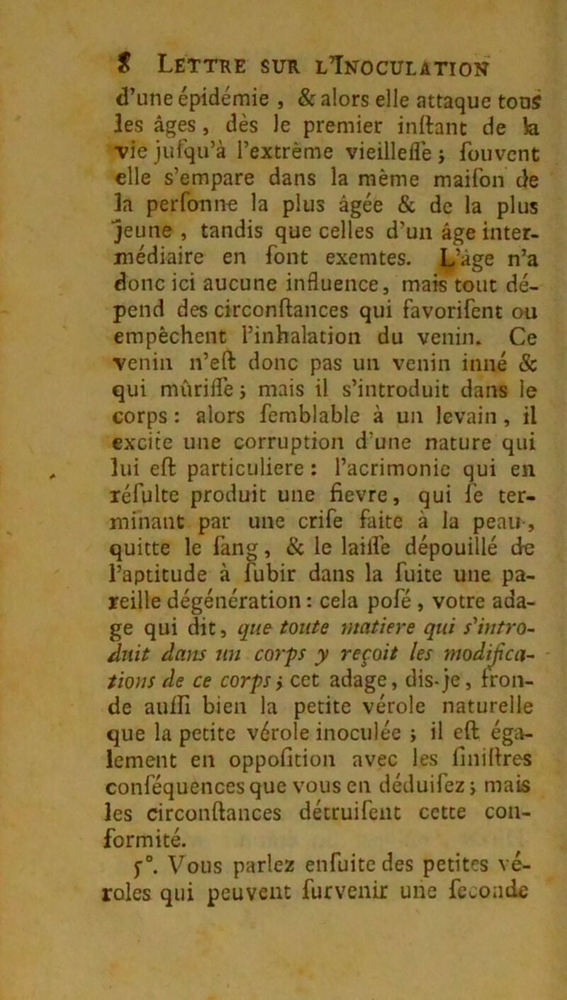 d’une épidémie , & alors elle attaque tous les âges, dès le premier inflant de h. Tiejufqu’à l’extrême vieillelîê ; fouvcnt elle s’empare dans la même maifon de la perfonne la plus âgée & de la plus jeune , tandis que celles d’un âge inter- médiaire en font exemtes. L’âge n’a donc ici aucune influence, mais tout dé- pend des circonftances qui favorifent ou empêchent l’inhalation du venin. Ce venin n’eft donc pas un venin inné & qui mûrifle 5 mais il s’introduit dans le corps : alors fcmblable à un levain, il excite une corruption d’une nature qui lui eft particulière : l’acrimonie qui en réfulte produit une fievre, qui fe ter- minant par une crife faite à la peau-, quitte le fang, & le laiflé dépouillé de l’aptitude à fubir dans la fuite une pa- reille dégénération : cela pofé, votre ada- ge qui dit, que toute matière qui s'intro- duit dans un corps y reçoit les modijïca- tions de ce corps} cet adage, dis-je, fron- de auifi bien la petite vérole naturelle que la petite vérole inoculée ; il eft éga- lement en oppofition avec les finiftres conféquencesque vous en déduifezj mais les circonftances détruifent cette con- formité. f°. Vous parlez enfuitedes petites vé- roles qui peuvent furvenir une fécondé