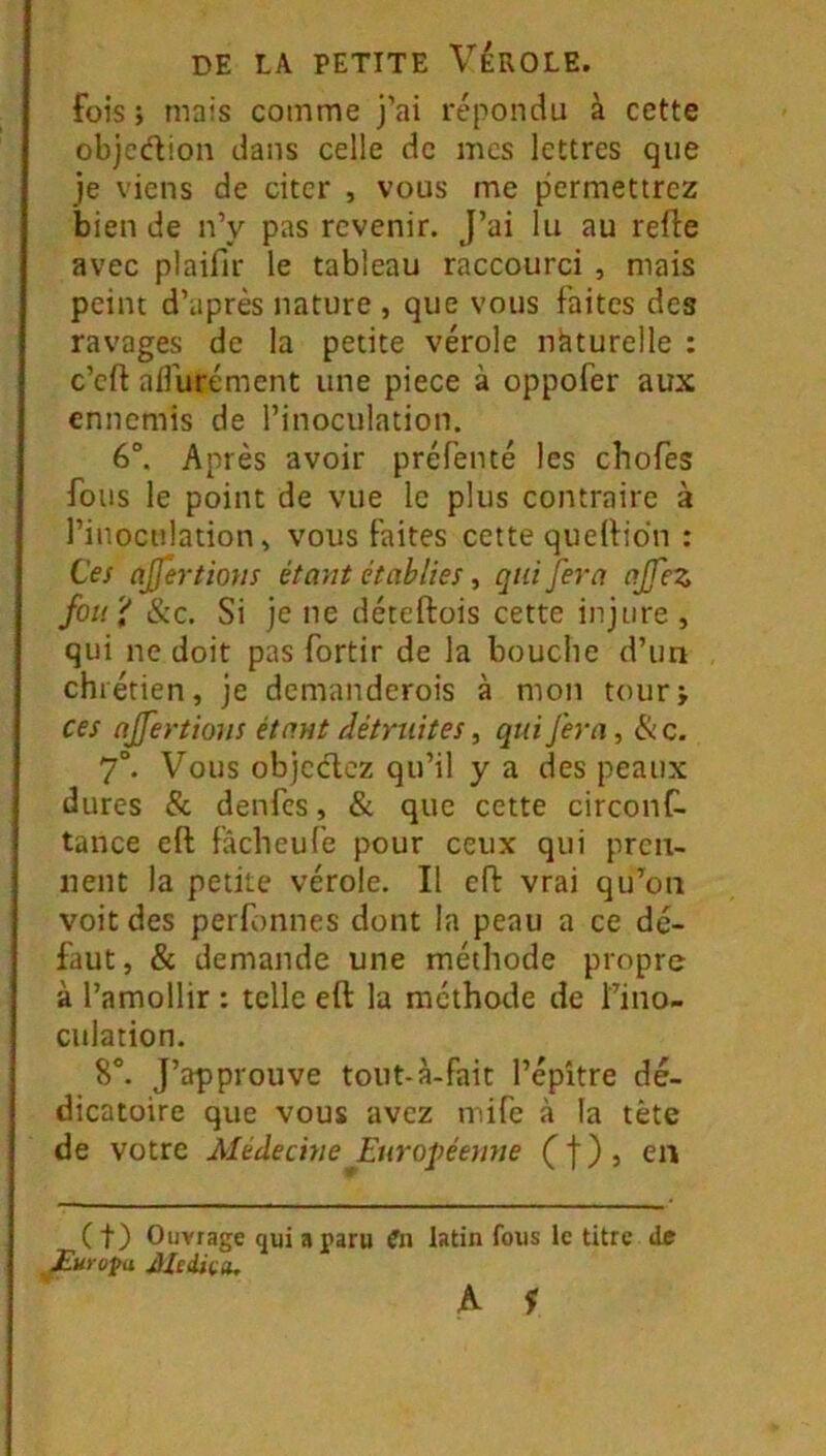 fois ; mais comme j’ai répondu à cette objcdion dans celle de mes lettres que je viens de citer , vous me permettrez bien de n’y pas revenir. J’ai lu au refte avec plaifir le tableau raccourci , mais peint d’après nature , que vous faites des ravages de la petite vérole naturelle : c’eft aflurément une piece à oppofer aux ennemis de l’inoculation. 6°. Après avoir préfenté les chofes fous le point de vue le plus contraire à l’inoculation» vous faites cette qudlidn : Ces ajfertmis étant établies, qui fera ajfez fou il &c. Si je ne déteftois cette injure , qui ne doit pas fortir de la bouche d’im chrétien, je demanderois à mon tour; ces ajfertions étant détruites, qui fera, & c. 7°. Vous objcdoz qu’il y a des peaux dures & denfes, & que cette circonC- tance cft fâcheufe pour ceux qui pren- nent la petite vérole. Il eft vrai qu’on voit des perfonnes dont la peau a ce dé- faut, & demande une méthode propre à l’amollir : telle eft la méthode de ï’ino- culation. 8°. J’approuve tout-à-fait l’épître dé- dicatoire que vous avez mife à la tète de votre MédecineJ:uropéemie Cf), en ( t) Ouvrage qui a paru Cii latin fous le titre de JEurofa Mcdiçtu